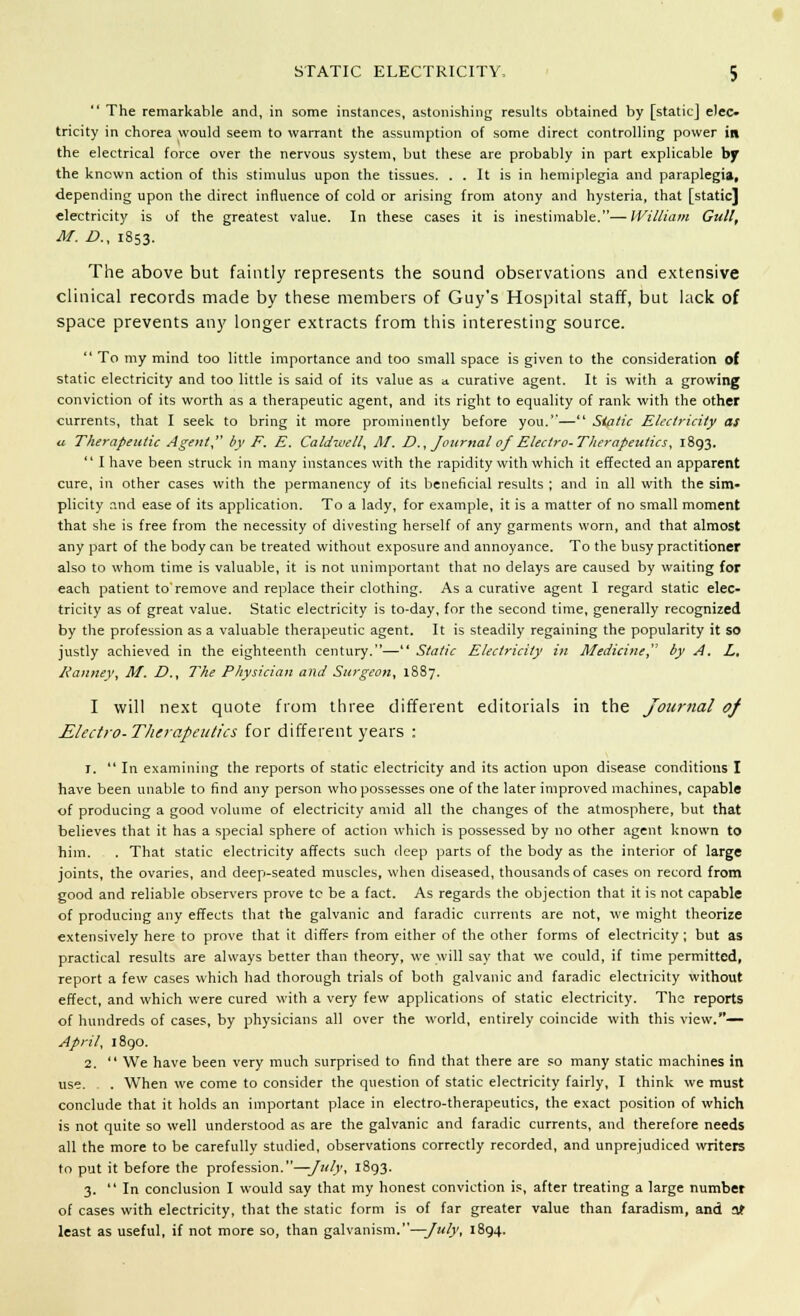  The remarkable and, in some instances, astonishing results obtained by [static] elec- tricity in chorea would seem to warrant the assumption of some direct controlling power in the electrical force over the nervous system, but these are probably in part explicable by the known action of this stimulus upon the tissues. . . It is in hemiplegia and paraplegia, depending upon the direct influence of cold or arising from atony and hysteria, that [static] electricity is of the greatest value. In these cases it is inestimable.—William Gull, M. D., 1853. The above but faintly represents the sound observations and extensive clinical records made by these members of Guy's Hospital staff, but lack of space prevents any longer extracts from this interesting source.  To my mind too little importance and too small space is given to the consideration of static electricity and too little is said of its value as a curative agent. It is with a growing conviction of its worth as a therapeutic agent, and its right to equality of rank with the other currents, that I seek to bring it more prominently before you.— Sialic Electricity as a Therapeutic Agent, by F. E. Caldwell, At. D., Journal of Electro-Therapeutics, 1893.  I have been struck in many instances with the rapidity with which it effected an apparent cure, in other cases with the permanency of its beneficial results ; and in all with the sim- plicity and ease of its application. To a lady, for example, it is a matter of no small moment that she is free from the necessity of divesting herself of any garments worn, and that almost any part of the body can be treated without exposure and annoyance. To the busy practitioner also to whom time is valuable, it is not unimportant that no delays are caused by waiting for each patient to'remove and replace their clothing. As a curative agent I regard static elec- tricity as of great value. Static electricity is to-day, for the second time, generally recognized by the profession as a valuable therapeutic agent. It is steadily regaining the popularity it so justly achieved in the eighteenth century.— Static Electricity in Medicine by A. L, Kanney, M. £>., The Physician and Surgeon, 1887. I will next quote from three different editorials in the Journal of Electro-Therapeutics for different years : 1.  In examining the reports of static electricity and its action upon disease conditions I have been unable to find any person who possesses one of the later improved machines, capable of producing a good volume of electricity amid all the changes of the atmosphere, but that believes that it has a special sphere of action which is possessed by no other agent known to him. . That static electricity affects such deep parts of the body as the interior of large joints, the ovaries, and deep-seated muscles, when diseased, thousands of cases on record from good and reliable observers prove tc be a fact. As regards the objection that it is not capable of producing any effects that the galvanic and faradic currents are not, we might theorize extensively here to prove that it differs from either of the other forms of electricity; but as practical results are always better than theory, we will say that we could, if time permitted, report a few cases which had thorough trials of both galvanic and faradic electiicity without effect, and which were cured with a very few applications of static electricity. The reports of hundreds of cases, by physicians all over the world, entirely coincide with this view.— April, 1890. 2.  We have been very much surprised to find that there are so many static machines in use. . When we come to consider the question of static electricity fairly, I think we must conclude that it holds an important place in electro-therapeutics, the exact position of which is not quite so well understood as are the galvanic and faradic currents, and therefore needs all the more to be carefully studied, observations correctly recorded, and unprejudiced writers to put it before the profession.—July, 1893. 3. In conclusion I would say that my honest conviction is, after treating a large number of cases with electricity, that the static form is of far greater value than faradism, and at least as useful, if not more so, than galvanism.—-July, 1894.