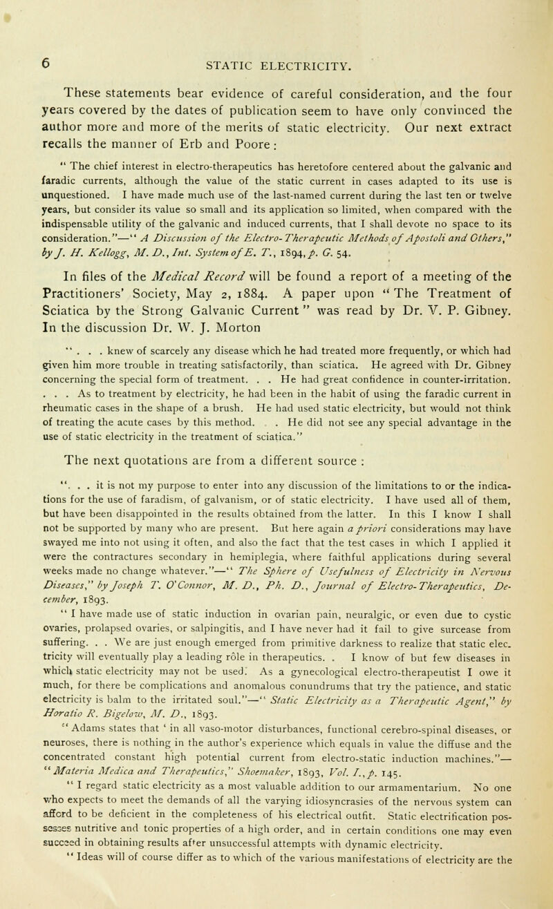 These statements bear evidence of careful consideration, and the four years covered by the dates of publication seem to have only convinced the author more and more of the merits of static electricity. Our next extract recalls the manner of Erb and Poore : The chief interest in electro-therapeutics has heretofore centered about the galvanic and faradic currents, although the value of the static current in cases adapted to its use is unquestioned. I have made much use of the last-named current during the last ten or twelve years, but consider its value so small and its application so limited, when compared with the indispensable utility of the galvanic and induced currents, that I shall devote no space to its consideration.— A Discussion of the Electro-Therapeutic Methods of Apostoli and Others by J. H. Kellogg, M. D., Int. System of E. T., 1894,/. G. 54. In files of the Medical Record will be found a report of a meeting of the Practitioners' Society, May 2, 1884. A paper upon The Treatment of Sciatica by the Strong Galvanic Current was read by Dr. V. P. Gibney. In the discussion Dr. W. J. Morton ... knew of scarcely any disease which he had treated more frequently, or which had «riven him more trouble in treating satisfactorily, than sciatica. He agreed with Dr. Gibney concerning the special form of treatment. . . He had great confidence in counter-irritation. ... As to treatment by electricity, he had been in the habit of using the faradic current in rheumatic cases in the shape of a brush. He had used static electricity, but would not think of treating the acute cases by this method. . He did not see any special advantage in the use of static electricity in the treatment of sciatica. The next quotations are from a different source : , . . it is not my purpose to enter into any discussion of the limitations to or the indica- tions for the use of faradism, of galvanism, or of static electricity. I have used all of them, but have been disappointed in the results obtained from the latter. In this I know I shall not be supported by many who are present. But here again a priori considerations may have swayed me into not using it often, and also the fact that the test cases in which I applied it were the contractures secondary in hemiplegia, where faithful applications during several weeks made no change whatever.— The Sphere of Usefulness of Electricity in Nervous Diseases by Joseph T. O'Connor, 31. D., Ph. D., Journal of Electro-Therapeutics, De- cember, 1893. I have made use of static induction in ovarian pain, neuralgic, or even due to cystic ovaries, prolapsed ovaries, or salpingitis, and I have never had it fail to give surcease from suffering. . . We are just enough emerged from primitive darkness to realize that static elec. tricity will eventually play a leading role in therapeutics. . I know of but few diseases in which static electricity may not be used.' As a gynecological electro-therapeutist I owe it much, for there be complications and anomalous conundrums that try the patience, and static electricity is balm to the irritated soul.— Static Electricity as a Therapeutic Agent, by Horatio R. Bigelow, M. D., 1893. Adams states that ' in all vaso-motor disturbances, functional cerebro-spinal diseases, or neuroses, there is nothing in the author's experience which equals in value the diffuse and the concentrated constant high potential current from electro-static induction machines.— Materia Medica and Therapeutics, Shoemaker, 1893, Vol. I.,p. 145. I regard static electricity as a most valuable addition to our armamentarium. No one who expects to meet the demands of all the varying idiosyncrasies of the nervous system can afford to be deficient in the completeness of his electrical outfit. Static electrification pos- sesses nutritive and tonic properties of a high order, and in certain conditions one may even succeed in obtaining results after unsuccessful attempts with dynamic electricity. Ideas will of course differ as to which of the various manifestations of electricity are the