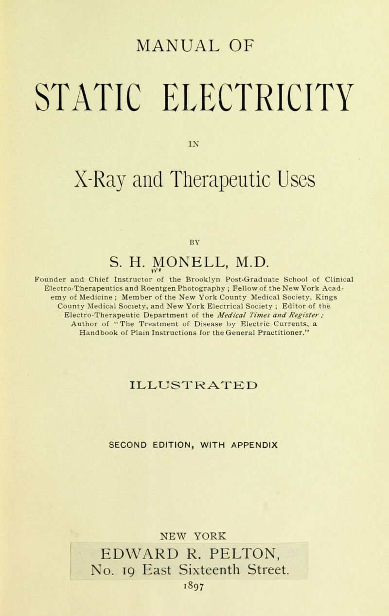 MANUAL OF STATIC ELECTRICITY IN X-Ray and Therapeutic Uses S. H. MONELL, M.D. Founder and Chief Instructor of the Brooklyn Post-Graduate School of Clinical Electro-Therapeutics and Roentgen Photography ; Fellow of the New York Acad- emy of Medicine ; Member of the New York County Medical Society, Kings County Medical Society, and New York Electrical Society ; Editor of the Electro-Therapeutic Department of the Medical Times and Register ; Author of The Treatment of Disease by Electric Currents, a Handbook of Plain Instructions for the General Practitioner. ILLUSTRATED SECOND EDITION, WITH APPENDIX NEW YORK EDWARD R. PELTON, No. 19 East Sixteenth Street. 1897