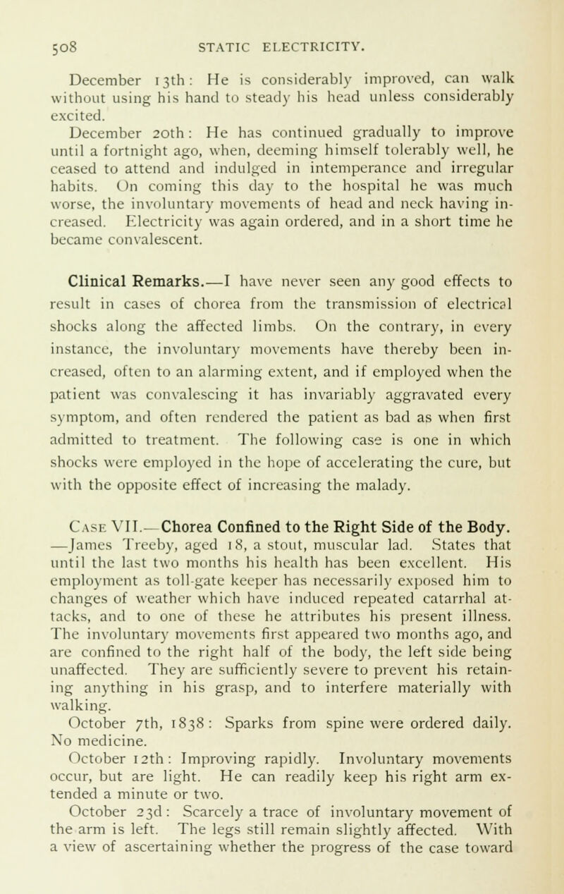 December 13th: He is considerably improved, can walk without using his hand to steady his head unless considerably excited. December 20th: He has continued gradually to improve until a fortnight ago, when, deeming himself tolerably well, he ceased to attend and indulged in intemperance and irregular habits. On coming this day to the hospital he was much worse, the involuntary movements of head and neck having in- creased. Electricity was again ordered, and in a short time he became convalescent. Clinical Remarks.—I have never seen any good effects to result in cases of chorea from the transmission of electrical shocks along the affected limbs. On the contrary, in every instance, the involuntary movements have thereby been in- creased, often to an alarming extent, and if employed when the patient was convalescing it has invariably aggravated every symptom, and often rendered the patient as bad as when first admitted to treatment. The following case is one in which shocks were employed in the hope of accelerating the cure, but with the opposite effect of increasing the malady. Case VII.—Chorea Confined to the Right Side of the Body. —James Treeby, aged 1 8, a stout, muscular lad. States that until the last two months his health has been excellent. His employment as toll-gate keeper has necessarily exposed him to changes of weather which have induced repeated catarrhal at- tacks, and to one of these he attributes his present illness. The involuntary movements first appeared two months ago, and are confined to the right half of the body, the left side being unaffected. They are sufficiently severe to prevent his retain- ing anything in his grasp, and to interfere materially with walking. October 7th, 1838: Sparks from spine were ordered daily. No medicine. October 12th: Improving rapidly. Involuntary movements occur, but are light. He can readily keep his right arm ex- tended a minute or two. October 23d: Scarcely a trace of involuntary movement of the arm is left. The legs still remain slightly affected. With a view of ascertaining whether the progress of the case toward