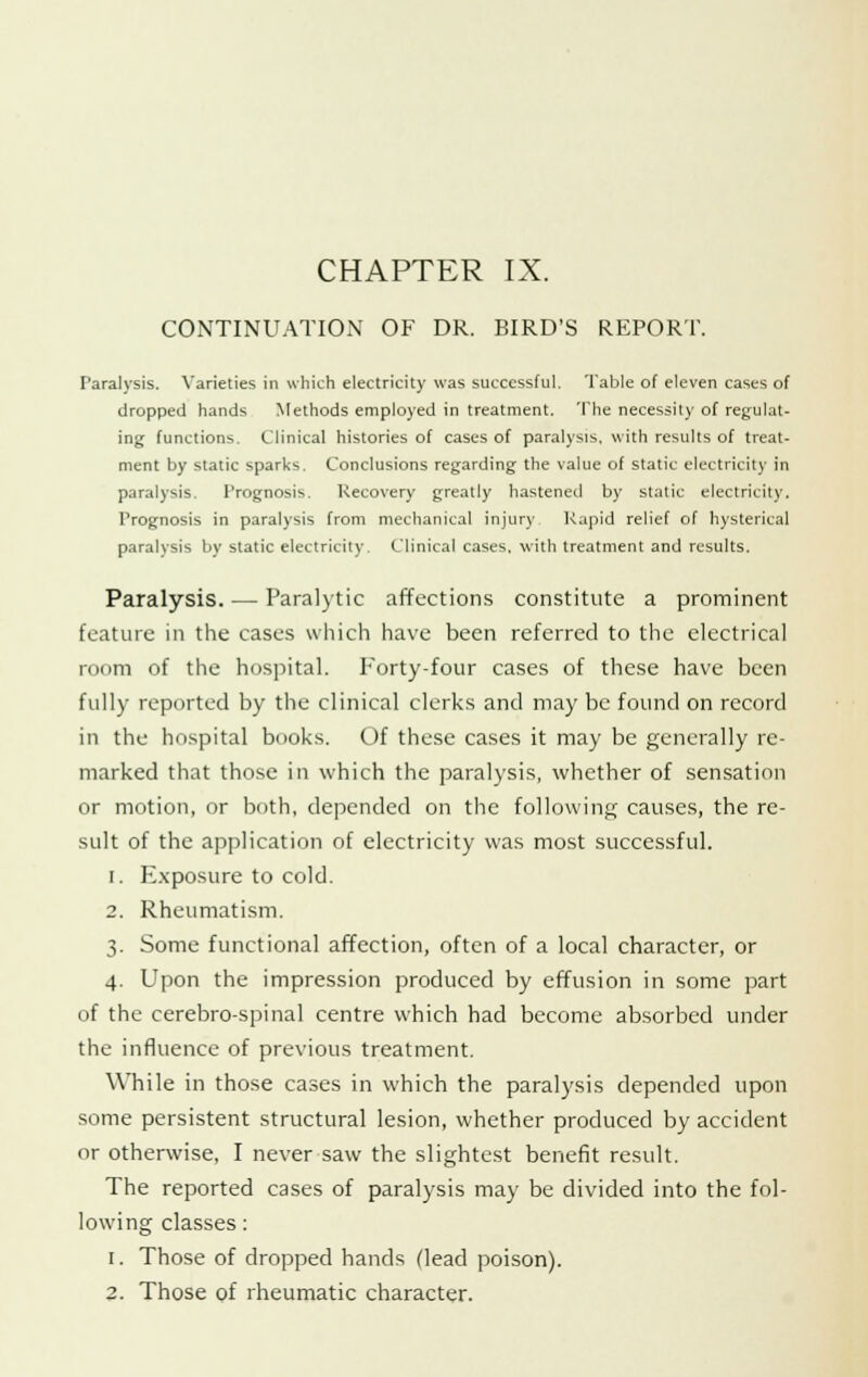 CHAPTER IX. CONTINUATION OF DR. BIRD'S REPORT. Paralysis. Varieties in which electricity was successful. Table of eleven cases of dropped hands Methods employed in treatment. The necessity of regulat- ing functions. Clinical histories of cases of paralysis, with results of treat- ment by static sparks. Conclusions regarding the value of static electricity in paralysis. Prognosis. Recovery greatly hastened by static electricity. Prognosis in paralysis from mechanical injury Kapid relief of hysterical paralysis by static electricity. Clinical cases, with treatment and results. Paralysis. — Paralytic affections constitute a prominent feature in the cases which have been referred to the electrical room of the hospital. Forty-four cases of these have been fully reported by the clinical clerks and may be found on record in the hospital books. Of these cases it may be generally re- marked that those in which the paralysis, whether of sensation or motion, or both, depended on the following causes, the re- sult of the application of electricity was most successful. i. Exposure to cold. 2. Rheumatism. 3. Some functional affection, often of a local character, or 4. Upon the impression produced by effusion in some part of the cerebro-spinal centre which had become absorbed under the influence of previous treatment. While in those cases in which the paralysis depended upon some persistent structural lesion, whether produced by accident or otherwise, I never saw the slightest benefit result. The reported cases of paralysis may be divided into the fol- lowing classes: 1. Those of dropped hands (lead poison).