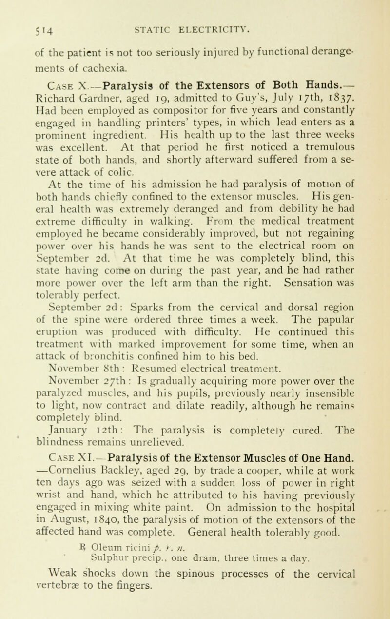 of the patient is not too seriously injured by functional derange- ments of cachexia. Case X.—Paralysis of the Extensors of Both Hands.— Richard Gardner, aged 19, admitted to Guy's, July 17th, 1837. Had been employed as compositor for five years and constantly engaged in handling printers' types, in which lead enters as a prominent ingredient. His health up to the last three weeks was excellent. At that period he first noticed a tremulous state of both hands, and shortly afterward suffered from a se- vere attack of colic. At the time of his admission he had paralysis of motion of both hands chiefly confined to the extensor muscles. His gen- eral health was extremely deranged and from debility he had extreme difficulty in walking. From the medical treatment employed he became considerably improved, but not regaining power over his hands he was sent to the electrical room on September 2d. At that time he was completely blind, this state having come on during the past year, and he had rather more power over the left arm than the right. Sensation was tolerably perfect. September 2d : Sparks from the cervical and dorsal region of the spine were ordered three times a week. The papular eruption was produced with difficulty. He continued this treatment with marked improvement for some time, when an attack of bronchitis confined him to his bed. November 8th : Resumed electrical treatment. November 27th : Is gradually acquiring more power over the paralyzed muscles, and his pupils, previously nearly insensible to light, now contract and dilate readily, although he remain* completely blind. January 12th: The paralysis is completely cured. The blindness remains unrelieved. Case XI—Paralysis of the Extensor Muscles of One Hand. —Cornelius Backley, aged 29, by trade a cooper, while at work ten days ago was seized with a sudden loss of power in right wrist and hand, which he attributed to his having previously engaged in mixing white paint. On admission to the hospital in August, 1840, the paralysis of motion of the extensors of the affected hand was complete. General health tolerably good. R Oleum ricini/. '. 11. Sulphur precip., one dram, three times a day. Weak shocks down the spinous processes of the cervical vertebrae to the fingers.