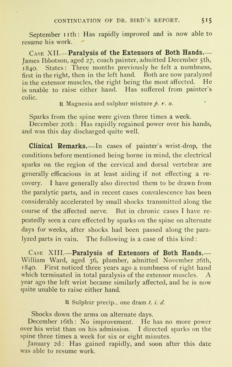 September nth: Has rapidly improved and is now able to resume his work. Case XII.—Paralysis of the Extensors of Both Hands.— James Ibbotson, aged 27, coach painter, admitted December 5th, 1840. States: Three months previously he felt a numbness, first in the right, then in the left hand. Both are now paralyzed in the extensor muscles, the right being the most affected. He is unable to raise either hand. Has suffered from painter's colic. I? Magnesia and sulphur mixture p. r. n. Sparks from the spine were given three times a week. December 20th : Has rapidly regained power over his hands, and was this day discharged quite well. Clinical Remarks.—In cases of painter's wrist-drop, the conditions before mentioned being borne in mind, the electrical sparks on the region of the cervical and dorsal vertebrae are generally efficacious in at least aiding if not effecting a re- covery. I have generally also directed them to be drawn from the paralytic parts, and in recent cases convalescence has been considerably accelerated by small shocks transmitted along the course of the affected nerve. But in chronic cases I have re- peatedly seen a cure effected by sparks on the spine on alternate days for weeks, after shocks had been passed along the para- lyzed parts in vain. The following is a case of this kind : Case XIII.—Paralysis of Extensors of Both Hands.— William Ward, aged 36, plumber, admitted November 26th, 1840. First noticed three years ago a numbness of right hand which terminated in total paralysis of the extensor muscles. A year ago the left wrist became similarly affected, and he is now quite unable to raise either hand. I? Sulphur precip., one dram t. i. d. Shocks down the arms on alternate days. December 16th: No improvement. He has no more power over his wrist than on his admission. I directed sparks on the spine three times a week for six or eight minutes. January 2d: Has gained rapidly, and soon after this date was able to resume work.