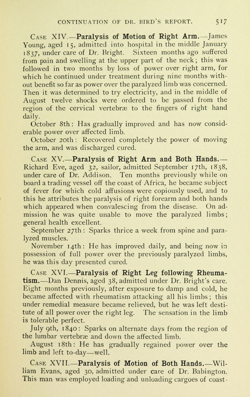 Case XIV—Paralysis of Motion of Right Arm.—James Young, aged 15, admitted into hospital in the middle January 1837, under care of Dr. Bright. Sixteen months ago suffered from pain and swelling at the upper part of the neck; this was followed in two months by loss of power over right arm, for which he continued under treatment during nine months with- out benefit so far as power over the paralyzed limb was concerned. Then it was determined to try electricity, and in the middle of August twelve shocks were ordered to be passed from the region of the cervical vertebrae to the fingers of right hand daily. October 8th: Has gradually improved and has now consid- erable power over affected limb. October 20th: Recovered completely the power of moving the arm, and was discharged cured. Case XV.—Paralysis of Right Arm and Both Hands.— Richard Eve, aged 32, sailor, admitted September 17th, 1838, under care of Dr. Addison. Ten months previously while on board a trading vessel off the coast of Africa, he became subject of fever for which cold affusions were copiously used, and to this he attributes the paralysis of right forearm and both hands which appeared when convalescing from the disease. On ad- mission he was quite unable to move the paralyzed limbs; general health excellent. September 27th : Sparks thrice a week from spine and para- lyzed muscles. November 14th: He has improved daily, and being now in possession of full power over the previously paralyzed limbs, he was this day presented cured. Case XVI.—Paralysis of Right Leg following Rheuma- tism.—Dan Dennis, aged 38, admitted under Dr. Bright's care. Eight months previously, after exposure to damp and cold, he became affected with rheumatism attacking all his limbs; this under remedial measure became relieved, but he was left desti- tute of all power over the right leg. The sensation in the limb is tolerable perfect. July 9th, 1840: Sparks on alternate days from the region of the lumbar vertebras and down the affected limb. August 18th: He has gradually regained power over the limb and left to-day—well. Case XVII.—Paralysis of Motion of Both Hands.—Wil- liam Evans, aged 30, admitted under care of Dr. Babington. This man was employed loading and unloading cargoes of coast-