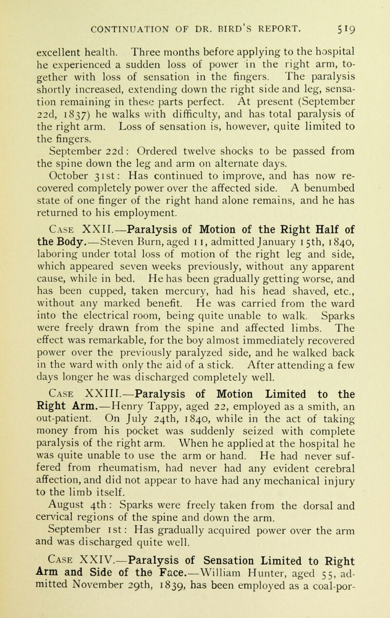 excellent health. Three months before applying to the hospital he experienced a sudden loss of power in the right arm, to- gether with loss of sensation in the fingers. The paralysis shortly increased, extending down the right side and leg, sensa- tion remaining in these parts perfect. At present (September 22d, 1837) he walks with difficulty, and has total paralysis of the right arm. Loss of sensation is, however, quite limited to the fingers. September 22d: Ordered twelve shocks to be passed from the spine down the leg and arm on alternate days. October 31st: Has continued to improve, and has now re- covered completely power over the affected side. A benumbed state of one finger of the right hand alone remains, and he has returned to his employment. Case XXII.—Paralysis of Motion of the Right Half of the Body.—Steven Burn, aged 11, admitted January 15th, 1840, laboring under total loss of motion of the right leg and side, which appeared seven weeks previously, without any apparent cause, while in bed. He has been gradually getting worse, and has been cupped, taken mercury, had his head shaved, etc., without any marked benefit. He was carried from the ward into the electrical room, being quite unable to walk. Sparks were freely drawn from the spine and affected limbs. The effect was remarkable, for the boy almost immediately recovered power over the previously paralyzed side, and he walked back in the ward with only the aid of a stick. After attending a few clays longer he was discharged completely well. Case XXIII.—Paralysis of Motion Limited to the Right Arm. — Henry Tappy, aged 22, employed as a smith, an out-patient. On July 24th, 1840, while in the act of taking- money from his pocket was suddenly seized with complete paralysis of the right arm. When he applied at the hospital he was quite unable to use the arm or hand. He had never suf- fered from rheumatism, had never had any evident cerebral affection, and did not appear to have had any mechanical injury to the limb itself. August 4th: Sparks were freely taken from the dorsal and cervical regions of the spine and down the arm. September 1st: Has gradually acquired power over the arm and was discharged quite well. Case XXIV.—Paralysis of Sensation Limited to Right Arm and Side of the Face.—William Hunter, aged 55, ad- mitted November 29th, 1839, has been employed as a coal-por-