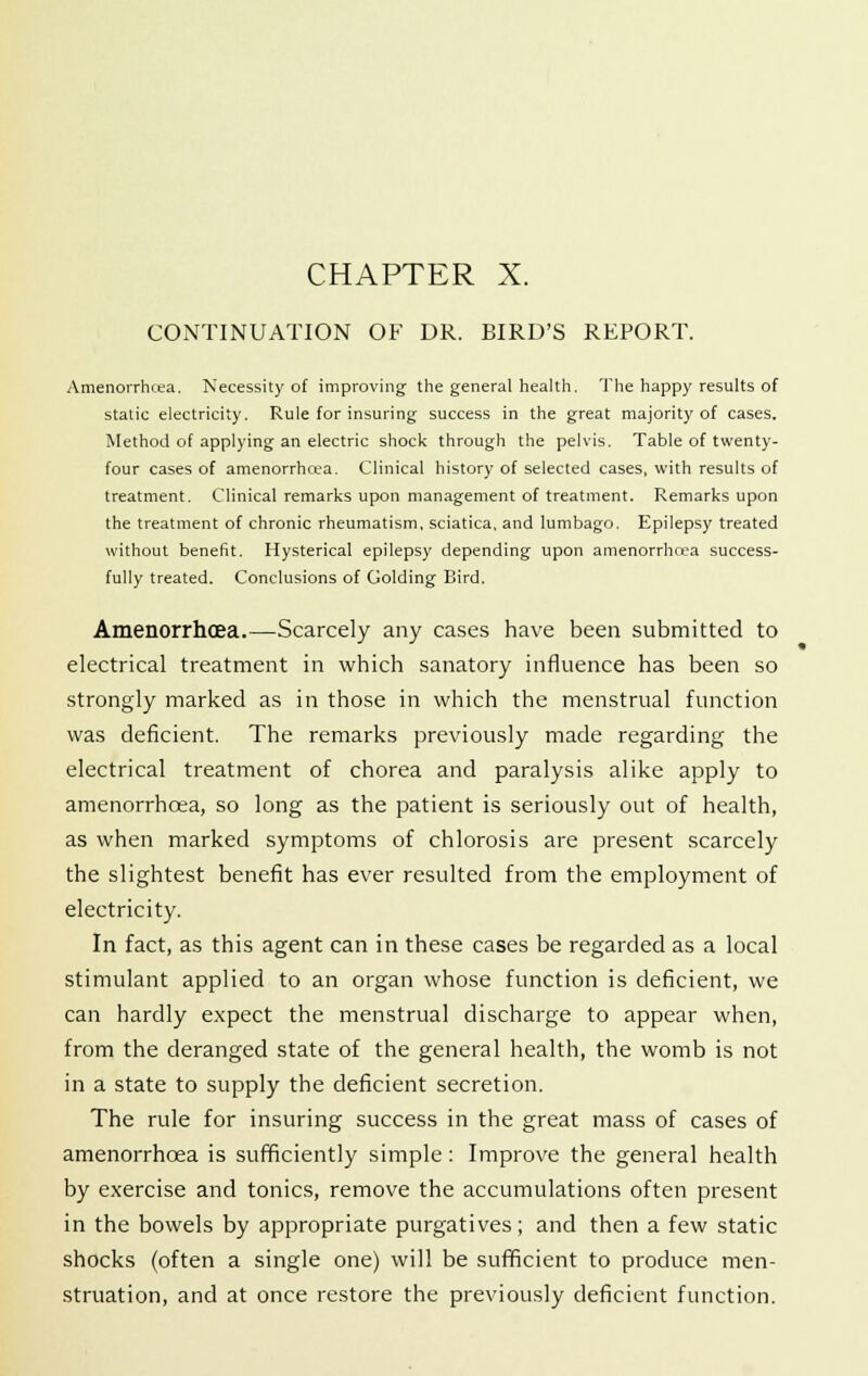 CONTINUATION OF DR. BIRD'S REPORT. Amenorrhcea. Necessity of improving the general health. The happy results of static electricity. Rule for insuring success in the great majority of cases. Method of applying an electric shock through the pelvis. Table of twenty- four cases of amenorrhcea. Clinical history of selected cases, with results of treatment. Clinical remarks upon management of treatment. Remarks upon the treatment of chronic rheumatism, sciatica, and lumbago. Epilepsy treated without benefit. Hysterical epilepsy depending upon amenorrhrea success- fully treated. Conclusions of Golding Bird. Amenorrhcea.—Scarcely any cases have been submitted to electrical treatment in which sanatory influence has been so strongly marked as in those in which the menstrual function was deficient. The remarks previously made regarding the electrical treatment of chorea and paralysis alike apply to amenorrhcea, so long as the patient is seriously out of health, as when marked symptoms of chlorosis are present scarcely the slightest benefit has ever resulted from the employment of electricity. In fact, as this agent can in these cases be regarded as a local stimulant applied to an organ whose function is deficient, we can hardly expect the menstrual discharge to appear when, from the deranged state of the general health, the womb is not in a state to supply the deficient secretion. The rule for insuring success in the great mass of cases of amenorrhoaa is sufficiently simple: Improve the general health by exercise and tonics, remove the accumulations often present in the bowels by appropriate purgatives; and then a few static shocks (often a single one) will be sufficient to produce men- struation, and at once restore the previously deficient function.