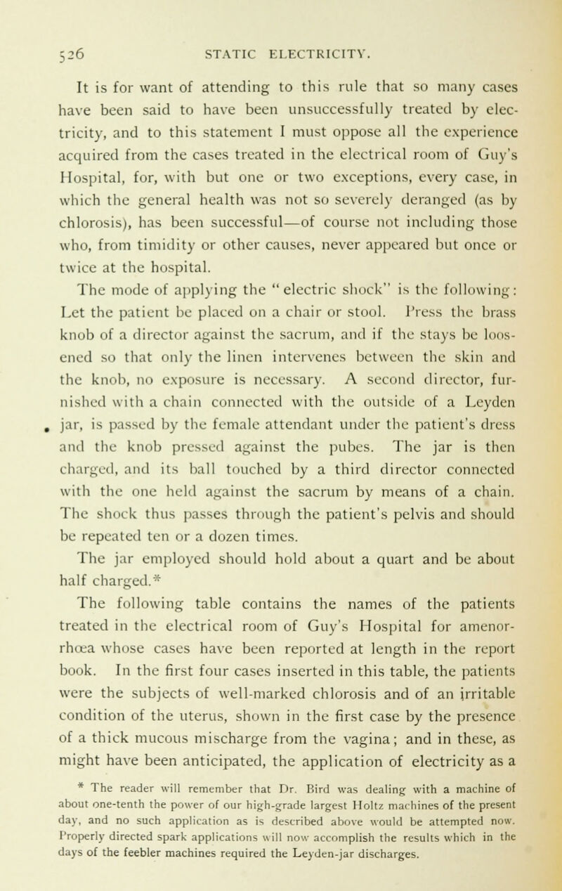 It is for want of attending to this rule that so many cases have been said to have been unsuccessfully treated by elec- tricity, and to this statement I must oppose all the experience acquired from the cases treated in the electrical room of Guy's Hospital, for, with but one or two exceptions, every case, in which the general health was not so severely deranged (as by chlorosis), has been successful—of course not including those who, from timidity or other causes, never appeared but once or twice at the hospital. The mode of applying the  electric shock is the following: Let the patient be placed on a chair or stool. Press the brass knob of a director against the sacrum, and if the stays be loos- ened so that only the linen intervenes between the skin and the knob, no exposure is necessary. A second director, fur- nished with a chain connected with the outside of a Leyden jar, is passed by the female attendant under the patient's dress and the knob pressed against the pubes. The jar is then charged, and its ball touched by a third director connected with the one held against the sacrum by means of a chain. The shock thus passes through the patient's pelvis and should be repeated ten or a dozen times. The jar employed should hold about a quart and be about half charged.* The following table contains the names of the patients treated in the electrical room of Guy's Hospital for amenor- rhcea whose cases have been reported at length in the report book. In the first four cases inserted in this table, the patients were the subjects of well-marked chlorosis and of an irritable condition of the uterus, shown in the first case by the presence of a thick mucous mischarge from the vagina; and in these, as might have been anticipated, the application of electricity as a * The reader will remember that Dr. Bird was dealing with a machine of about one-tenth the power of our high-grade largest Holtz machines of the present day, and no such application as is described above would be attempted now. Properly directed spark applications will now accomplish the results which in the days of the feebler machines required the Leyden-jar discharges.