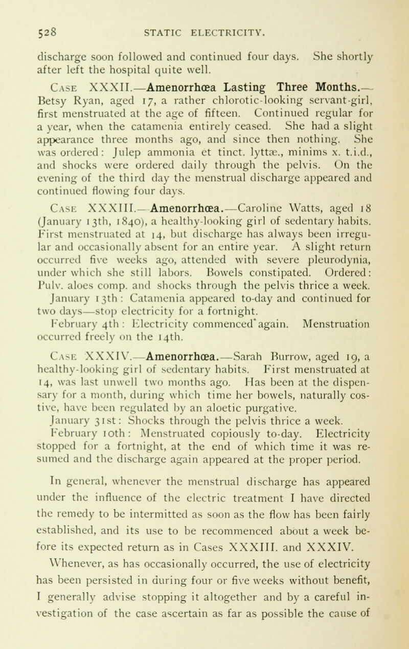 discharge soon followed and continued four days. She shortly after left the hospital quite well. Case XXXII.—Amenorrhoea Lasting Three Months.- Betsy Ryan, aged 17, a rather chlorotic-looking servant-girl, first menstruated at the age of fifteen. Continued regular for a year, when the catamenia entirely ceased. She had a slight appearance three months ago, and since then nothing. She was ordered: Julep ammonia et tinct. lytta;., minims x. t.i.d., and shocks were ordered daily through the pelvis. On the evening of the third day the menstrual discharge appeared and continued flowing four days. Cask XXXIII.—Amenorrhoea.—Caroline Watts, aged 18 (January 13th, 1840), a healthy-looking girl of sedentary habits. First menstruated at 14, but discharge has always been irregu- lar and occasionally absent for an entire year. A slight return occurred five weeks ago, attended with severe pleurodynia, under which she still labors. Bowels constipated. Ordered: Pulv. aloes cnmp. anil shocks through the pelvis thrice a week. January 13th: Catamenia appeared to-day and continued for two days—stop electricity for a fortnight. February 4th: Electricity commencedagain. Menstruation occurred freely on the 14th. Case XXXIV.- Amenorrhoea.—Sarah Burrow, aged 19, a healthy-looking girl of sedentary habits. First menstruated at 14, was last unwell two months ago. Has been at the dispen- sary for a month, during which time her bowels, naturally cos- tive, have been regulated by an aloetic purgative. January 31st: Shocks through the pelvis thrice a week. February 10th: Menstruated copiously to-day. Electricity stopped for a fortnight, at the end of which time it was re- sumed and the discharge again appeared at the proper period. In general, whenever the menstrual discharge has appeared under the influence of the electric treatment I have directed the remedy to be intermitted as soon as the flow has been fairly established, and its use to be recommenced about a week be- fore its expected return as in Cases XXXIII. and XXXIV. Whenever, as has occasionally occurred, the use of electricity has been persisted in during four or five weeks without benefit, I generally advise stopping it altogether and by a careful in- vestigation of the case ascertain as far as possible the cause of