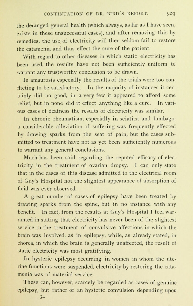 the deranged general health (which always, as far as I have seen, exists in these unsuccessful cases), and after removing this by remedies, the use of electricity will then seldom fail to restore the catamenia and thus effect the cure of the patient. With regard to other diseases in which static electricity has been used, the results have not been sufficiently uniform to warrant any trustworthy conclusion to be drawn. In amaurosis especially the results of the trials were too con- flicting to be satisfactory. In the majority of instances it cer- tainly did no good, in a very few it appeared to afford some relief, but in none did it effect anything like a cure. In vari- ous cases of deafness the results of electricity was similar. In chronic rheumatism, especially in sciatica and lumbago, a considerable alleviation of suffering was frequently effected by drawing sparks from the seat of pain, but the cases sub- mitted to treatment have not as yet been sufficiently numerous to warrant any general conclusions. Much has been said regarding the reputed efficacy of elec- tricity in the treatment of ovarian dropsy. I can only state that in the cases of this disease admitted to the electrical room of Guy's Hospital not the slightest appearance of absorption of fluid was ever observed. A great number of cases of epilepsy have been treated by drawing sparks from the spine, but in no instance with any benefit. In fact, from the results at Guy's Hospital I feel war- ranted in stating that electricity has never been of the slightest service in the treatment of convulsive affections in which the brain was involved, as in epilepsy, while, as already stated, in chorea, in which the brain is generally unaffected, the result of static electricity was most gratifying. In hysteric epilepsy occurring in women in whom the ute- rine functions were suspended, electricity by restoring the cata- menia was of material service. These can, however, scarcely be regarded as cases of genuine epilepsy, but rather of an hysteric convulsion depending upon 34