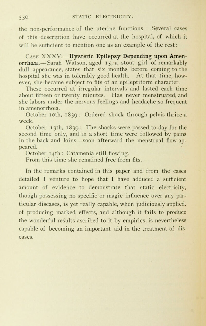 the non-performance of the uterine functions. Several cases of this description have occurred at the hospital, of which it will be sufficient to mention one as an example of the rest: Cask XXXV.—Hysteric Epilepsy Depending upon Amen- orrhea.— Sarah Watson, aged 15, a stout girl of remarkably dull appearance, states that six months before coming to the hospital she was in tolerably good health. At that time, how- ever, she became subject to fits of an epileptiform character. These occurred at irregular intervals and lasted each time about fifteen or twenty minutes. Has never menstruated, and she labors under the nervous feelings and headache so frequent in amenorrhoea. October 10th, 1839: Ordered shock through pelvis thrice a week. October 13th, 1839: The shocks were passed to-day for the second time only, and in a short time were followed by pains in the back and loins—soon afterward the menstrual flow ap- peared. October 14th: Catamenia still flowing. From this time she remained free from fits. In the remarks contained in this paper and from the cases detailed I venture to hope that I have adduced a sufficient amount of evidence to demonstrate that static electricity, though possessing no specific or magic influence over any par- ticular diseases, is yet really capable, when judiciously applied, of producing marked effects, and although it fails to produce the wonderful results ascribed to it by empirics, is nevertheless capable of becoming an important aid in the treatment of dis- eases.