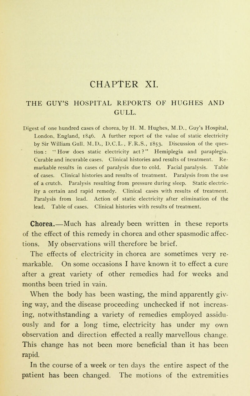 THE GUY'S HOSPITAL REPORTS OF HUGHES AND GULL. Digest of one hundred cases of chorea, by H. M. Hughes, M.D., Guy's Hospital, London, England, 1S46. A further report of the value of static electricity by Sir William Gull. M.D., D.C.L., F.R.S., 1853. Discussion of the ques- tion: How does static electricity act? Hemiplegia and paraplegia. Curable and incurable cases. Clinical histories and results of treatment. Re- markable results in cases of paralysis due to cold. Facial paralysis. Table of cases. Clinical histories and results of treatment. Paralysis from the use of a crutch. Paralysis resulting from pressure during sleep. Static electric- ity a certain and rapid remedy. Clinical cases with results of treatment. Paralysis from lead. Action of static electricity after elimination of the lead. Table of cases. Clinical histories with results of treatment. Chorea.—Much has already been written in these reports of the effect of this remedy in chorea and other spasmodic affec- tions. My observations will therefore be brief. The effects of electricity in chorea are sometimes very re- markable. On some occasions I have known it to effect a cure after a great variety of other remedies had for weeks and months been tried in vain. When the body has been wasting, the mind apparently giv- ing way, and the disease proceeding unchecked if not increas- ing, notwithstanding a variety of remedies employed assidu- ously and for a long time, electricity has under my own observation and direction effected a really marvellous change. This change has not been more beneficial than it has been rapid. In the course of a week or ten days the entire aspect of the patient has been changed. The motions of the extremities