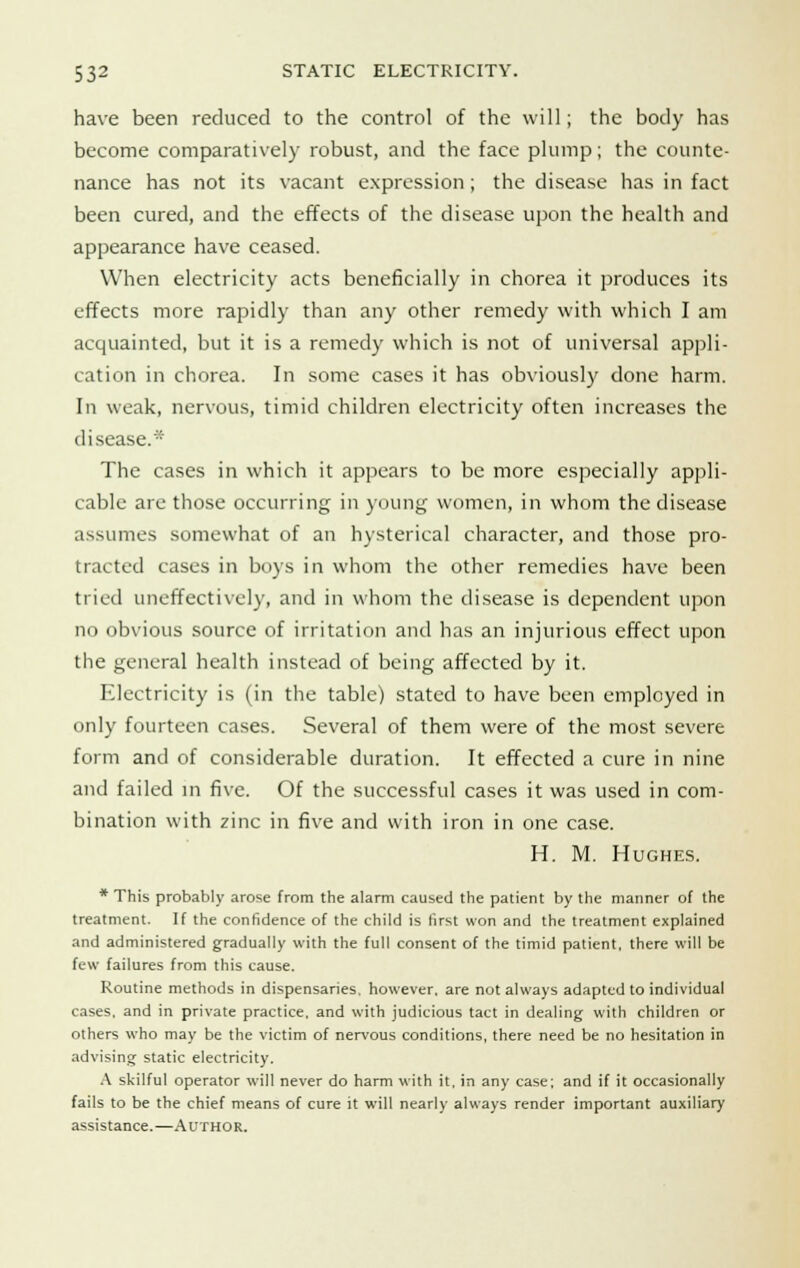 have been reduced to the control of the will; the body has become comparatively robust, and the face plump; the counte- nance has not its vacant expression; the disease has in fact been cured, and the effects of the disease upon the health and appearance have ceased. When electricity acts beneficially in chorea it produces its effects more rapidly than any other remedy with which I am acquainted, but it is a remedy which is not of universal appli- cation in chorea. In some cases it has obviously done harm. In weak, nervous, timid children electricity often increases the disease.* The cases in which it appears to be more especially appli- cable are those occurring in young women, in whom the disease assumes somewhat of an hysterical character, and those pro- tracted cases in boys in whom the other remedies have been tried uneffectively, and in whom the disease is dependent upon no obvious source of irritation and has an injurious effect upon the general health instead of being affected by it. Electricity is (in the table) stated to have been employed in only fourteen cases. Several of them were of the most severe form and of considerable duration. It effected a cure in nine and failed in five. Of the successful cases it was used in com- bination with zinc in five and with iron in one case. H. M. Hughes. * This probably arose from the alarm caused the patient by the manner of the treatment. If the confidence of the child is first won and the treatment explained and administered gradually with the full consent of the timid patient, there will be few failures from this cause. Routine methods in dispensaries, however, are not always adapted to individual cases, and in private practice, and with judicious tact in dealing with children or others who may be the victim of nervous conditions, there need be no hesitation in advising static electricity. A skilful operator will never do harm with it, in any case; and if it occasionally fails to be the chief means of cure it will nearly always render important auxiliary assistance.—Author.