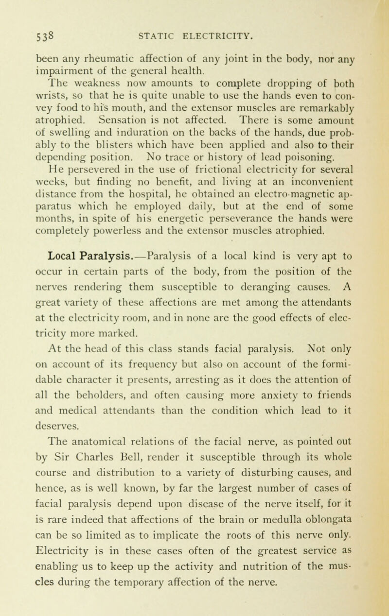 been any rheumatic affection of any joint in the body, nor any impairment of the general health. The weakness now amounts to complete dropping of both wrists, so that he is quite unable to use the hands even to con- vey food to his mouth, and the extensor muscles are remarkably atrophied. Sensation is not affected. There is some amount of swelling and induration on the backs of the hands, due prob- ably to the blisters which have been applied and also to their depending position. No trace or history of lead poisoning. He persevered in the use of frictional electricity for several weeks, but finding no benefit, and living at an inconvenient distance from the hospital, he obtained an electro magnetic ap- paratus which he employed daily, but at the end of some months, in spite of his energetic perseverance the hands were completely powerless and the extensor muscles atrophied. Local Paralysis.—Paralysis of a local kind is very apt to occur in certain parts of the body, from the position of the nerves rendering them susceptible to deranging causes. A great variety of these affections are met among the attendants at the electricity room, and in none are the good effects of elec- tricity more marked. At the head of this class stands facial paralysis. Not only on account of its frequency but also on account of the formi- dable character it presents, arresting as it does the attention of all the beholders, and often causing more anxiety to friends and medical attendants than the condition which lead to it deserves. The anatomical relations of the facial nerve, as pointed out by Sir Charles Bell, render it susceptible through its whole course and distribution to a variety of disturbing causes, and hence, as is well known, by far the largest number of cases of facial paralysis depend upon disease of the nerve itself, for it is rare indeed that affections of the brain or medulla oblongata can be so limited as to implicate the roots of this nerve only. Electricity is in these cases often of the greatest service as enabling us to keep up the activity and nutrition of the mus- cles during the temporary affection of the nerve.