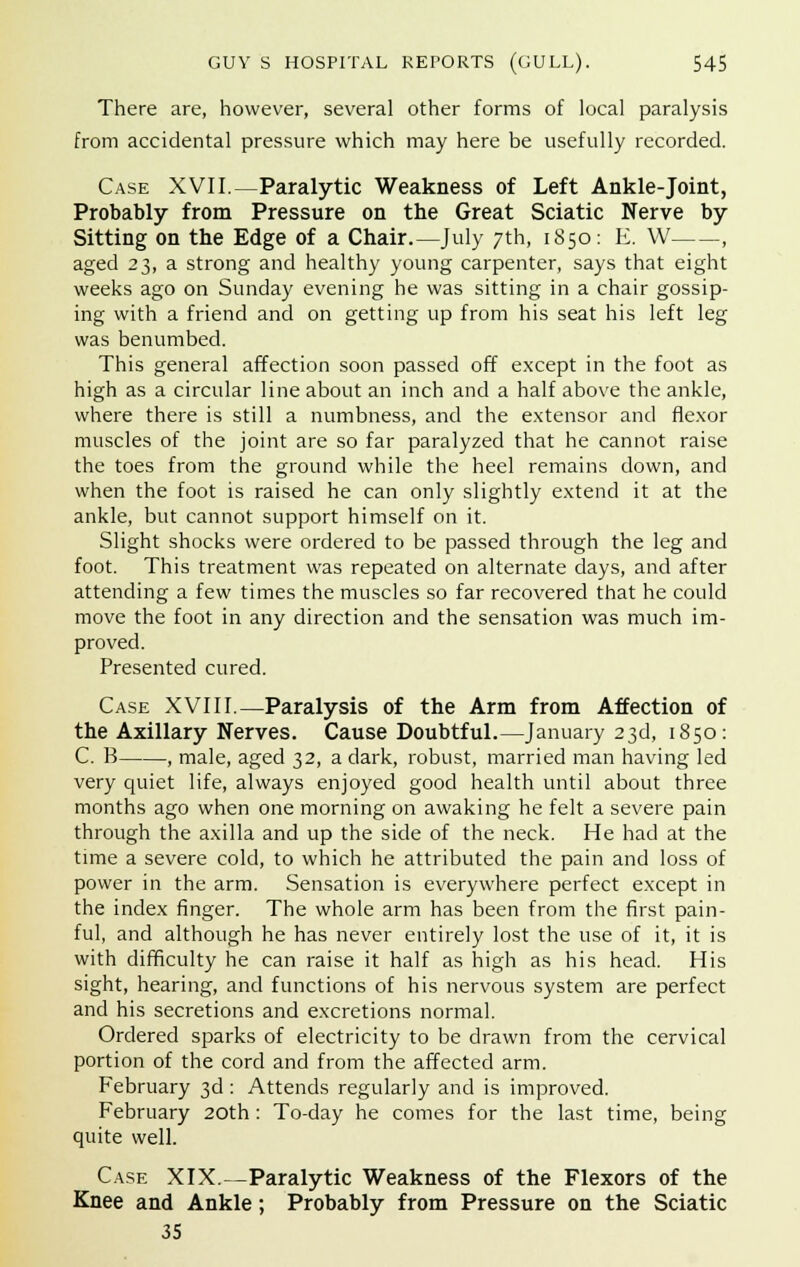 There are, however, several other forms of local paralysis from accidental pressure which may here be usefully recorded. Case XVII.—Paralytic Weakness of Left Ankle-joint, Probably from Pressure on the Great Sciatic Nerve by Sitting on the Edge of a Chair.—July 7th, 1850: E. W , aged 23, a strong and healthy young carpenter, says that eight weeks ago on Sunday evening he was sitting in a chair gossip- ing with a friend and on getting up from his seat his left leg was benumbed. This general affection soon passed off except in the foot as high as a circular line about an inch and a half above the ankle, where there is still a numbness, and the extensor and flexor muscles of the joint are so far paralyzed that he cannot raise the toes from the ground while the heel remains down, and when the foot is raised he can only slightly extend it at the ankle, but cannot support himself on it. Slight shocks were ordered to be passed through the leg and foot. This treatment was repeated on alternate days, and after attending a few times the muscles so far recovered that he could move the foot in any direction and the sensation was much im- proved. Presented cured. Case XVIII.—Paralysis of the Arm from Affection of the Axillary Nerves. Cause Doubtful.—January 23d, 1850: C. B , male, aged 32, a dark, robust, married man having led very quiet life, always enjoyed good health until about three months ago when one morning on awaking he felt a severe pain through the axilla and up the side of the neck. He had at the time a severe cold, to which he attributed the pain and loss of power in the arm. Sensation is everywhere perfect except in the index finger. The whole arm has been from the first pain- ful, and although he has never entirely lost the use of it, it is with difficulty he can raise it half as high as his head. His sight, hearing, and functions of his nervous system are perfect and his secretions and excretions normal. Ordered sparks of electricity to be drawn from the cervical portion of the cord and from the affected arm. February 3d: Attends regularly and is improved. February 20th: To-day he comes for the last time, being quite well. Case XIX.—Paralytic Weakness of the Flexors of the Knee and Ankle; Probably from Pressure on the Sciatic 35