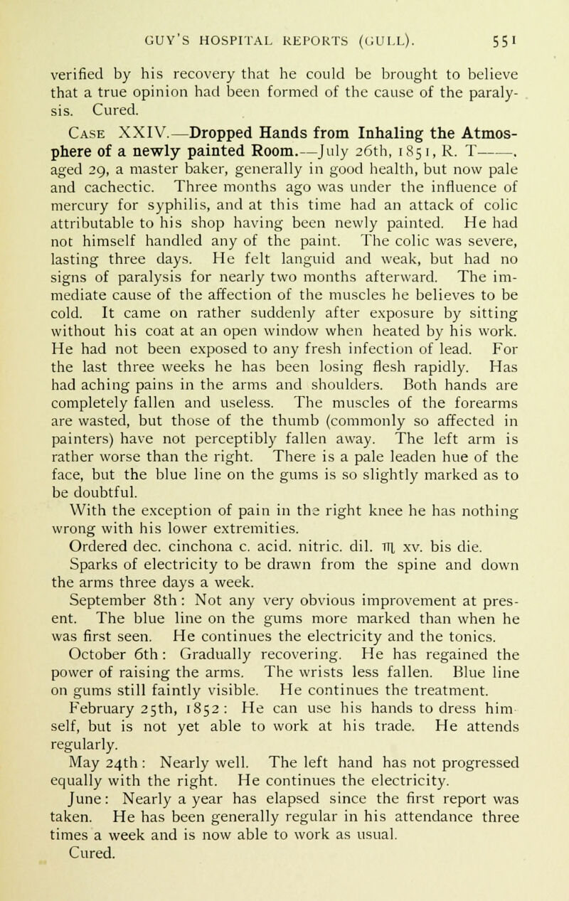 verified by his recovery that he could be brought to believe that a true opinion had been formed of the cause of the paraly- sis. Cured. Case XXIV.—Dropped Hands from Inhaling the Atmos- phere of a newly painted Room.—July 26th, 1851, R. T . aged 29, a master baker, generally in good health, but now pale and cachectic. Three months ago was under the influence of mercury for syphilis, and at this time had an attack of colic attributable to his shop having been newly painted. He had not himself handled any of the paint. The colic was severe, lasting three days. He felt languid and weak, but had no signs of paralysis for nearly two months afterward. The im- mediate cause of the affection of the muscles he believes to be cold. It came on rather suddenly after exposure by sitting without his coat at an open window when heated by his work. He had not been exposed to any fresh infection of lead. For the last three weeks he has been losing flesh rapidly. Has had aching pains in the arms and shoulders. Both hands are completely fallen and useless. The muscles of the forearms are wasted, but those of the thumb (commonly so affected in painters) have not perceptibly fallen away. The left arm is rather worse than the right. There is a pale leaden hue of the face, but the blue line on the gums is so slightly marked as to be doubtful. With the exception of pain in the right knee he has nothing wrong with his lower extremities. Ordered dec. cinchona c. acid, nitric, dil. Trr xv. bis die. Sparks of electricity to be drawn from the spine and down the arms three days a week. September 8th: Not any very obvious improvement at pres- ent. The blue line on the gums more marked than when he was first seen. He continues the electricity and the tonics. October 6th: Gradually recovering. He has regained the power of raising the arms. The wrists less fallen. Blue line on gums still faintly visible. He continues the treatment. February 25th, 1852: He can use his hands to dress him self, but is not yet able to work at his trade. He attends regularly. May 24th : Nearly well. The left hand has not progressed equally with the right. He continues the electricity. June: Nearly a year has elapsed since the first report was taken. He has been generally regular in his attendance three times a week and is now able to work as usual. Cured.