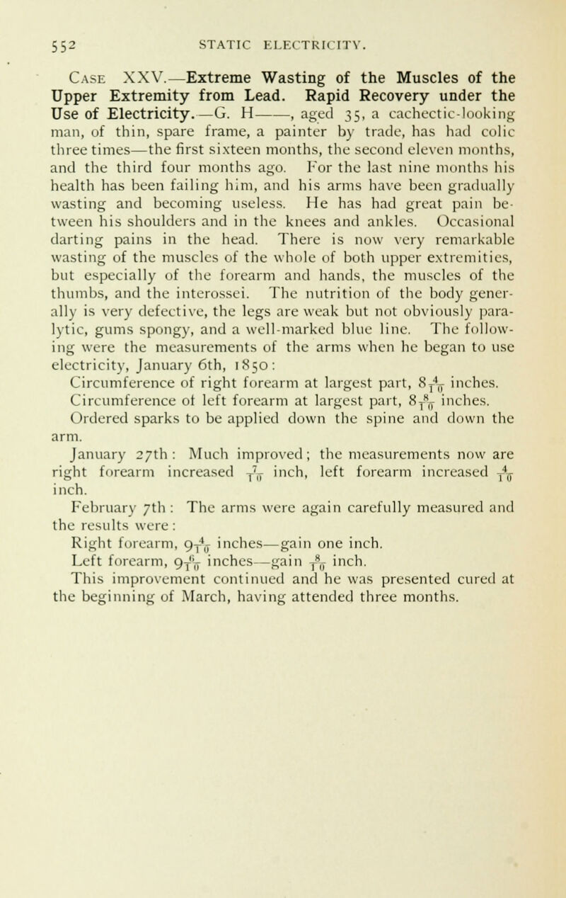 Case XXV.—Extreme Wasting of the Muscles of the Upper Extremity from Lead. Rapid Recovery under the Use of Electricity.—G. H , aged 35, a cachectic-looking man, of thin, spare frame, a painter by trade, has had colic three times—the first sixteen months, the second eleven months, and the third four months ago. For the last nine months his health has been failing him, and his arms have been gradually wasting and becoming useless. He has had great pain be- tween his shoulders and in the knees and ankles. Occasional darting pains in the head. There is now very remarkable wasting of the muscles of the whole of both upper extremities, but especially of the forearm and hands, the muscles of the thumbs, and the interossei. The nutrition of the body gener- ally is very defective, the legs are weak but not obviously para- lytic, gums spongy, and a well-marked blue line. The follow- ing were the measurements of the arms when he began to use electricity, January 6th, 1850: Circumference of right forearm at largest part, 8T4T inches. Circumference of left forearm at largest part, 8^ inches. Ordered sparks to be applied clown the spine and down the arm. January 27th: Much improved; the measurements now are right forearm increased T7,r inch, left forearm increased T4T inch. February 7th : The arms were again carefully measured and the results were : Right forearm, 9T4lT inches—gain one inch. Left forearm, 9^ inches—gain T8(f inch. This improvement continued and he was presented cured at the beginning of March, having attended three months.