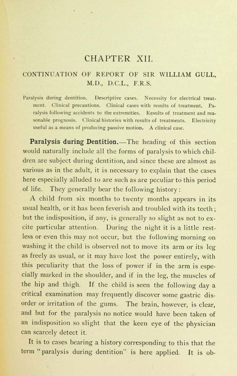 CHAPTER XII. CONTINUATION OF REPORT OF SIR WILLIAM GULL, M.D., D.C.L., F.R.S. Paralysis during dentition. Descriptive cases. Necessity for electrical treat- ment. Clinical precautions. Clinical cases with results of treatment. Pa- ralysis following accidents to the extremities. Results of treatment and rea- sonable prognosis. Clinical histories with results of treatments. Electricity useful as a means of producing passive motion. A clinical case. Paralysis during Dentition.—The heading of this section would naturally include all the forms of paralysis to which chil- dren are subject during dentition, and since these are almost as various as in the adult, it is necessary to explain that the cases here especially alluded to are such as are peculiar to this period of life. They generally bear the following history : A child from six months to twenty months appears in its usual health, or it has been feverish and troubled with its teeth ; but the indisposition, if any, is generally so slight as not to ex- cite particular attention. During the night it is a little rest- less or even this may not occur, but the following morning on washing it the child is observed not to move its arm or its leg as freely as usual, or it may have lost the power entirely, with this peculiarity that the loss of power if in the arm is espe- cially marked in the shoulder, and if in the leg, the muscles of the hip and thigh. If the child is seen the following day a critical examination may frequently discover some gastric dis- order or irritation of the gums. The brain, however, is clear, and but for the paralysis no notice would have been taken of an indisposition so slight that the keen eye of the physician can scarcely detect it. It is to cases bearing a history corresponding to this that the term paralysis during dentition is here applied. It is ob-