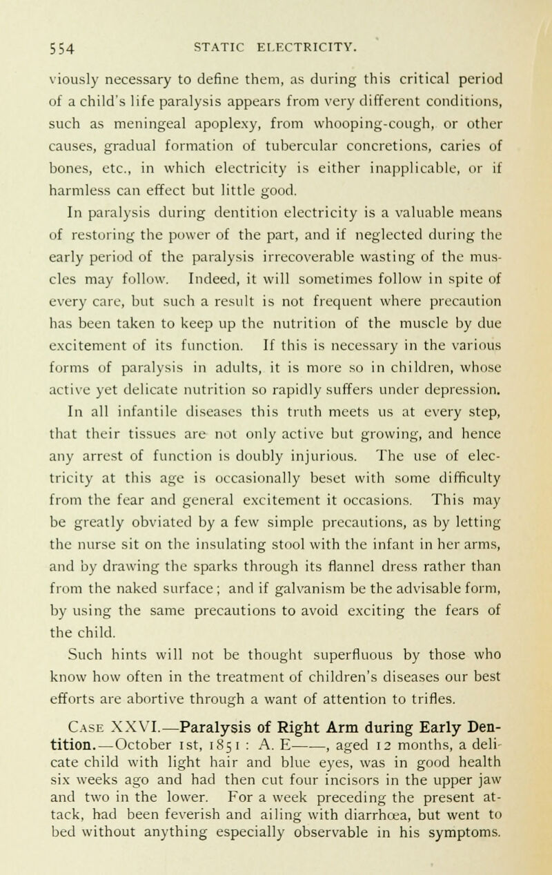 viously necessary to define them, as during this critical period of a child's life paralysis appears from very different conditions, such as meningeal apoplexy, from whooping-cough, or other causes, gradual formation of tubercular concretions, caries of bones, etc., in which electricity is either inapplicable, or if harmless can effect but little good. In paralysis during dentition electricity is a valuable means of restoring the power of the part, and if neglected during the early period of the paralysis irrecoverable wasting of the mus- cles may follow. Indeed, it will sometimes follow in spite of every care, but such a result is not frequent where precaution has been taken to keep up the nutrition of the muscle by due excitement of its function. If this is necessary in the various forms of paralysis in adults, it is more so in children, whose active yet delicate nutrition so rapidly suffers under depression. In all infantile diseases this truth meets us at every step, that their tissues are not only active but growing, and hence any arrest of function is doubly injurious. The use of elec- tricity at this age is occasionally beset with some difficulty from the fear and general excitement it occasions. This may be greatly obviated by a few simple precautions, as by letting the nurse sit on the insulating stool with the infant in her arms, and by drawing the sparks through its flannel dress rather than from the naked surface; and if galvanism be the advisable form, by using the same precautions to avoid exciting the fears of the child. Such hints will not be thought superfluous by those who know how often in the treatment of children's diseases our best efforts are abortive through a want of attention to trifles. Case XXVI.—Paralysis of Right Arm during Early Den- tition.—October ist, 185 i : A. E , aged 12 months, a deli- cate child with light hair and blue eyes, was in good health six weeks ago and had then cut four incisors in the upper jaw and two in the lower. For a week preceding the present at- tack, had been feverish and ailing with diarrhoea, but went to bed without anything especially observable in his symptoms.