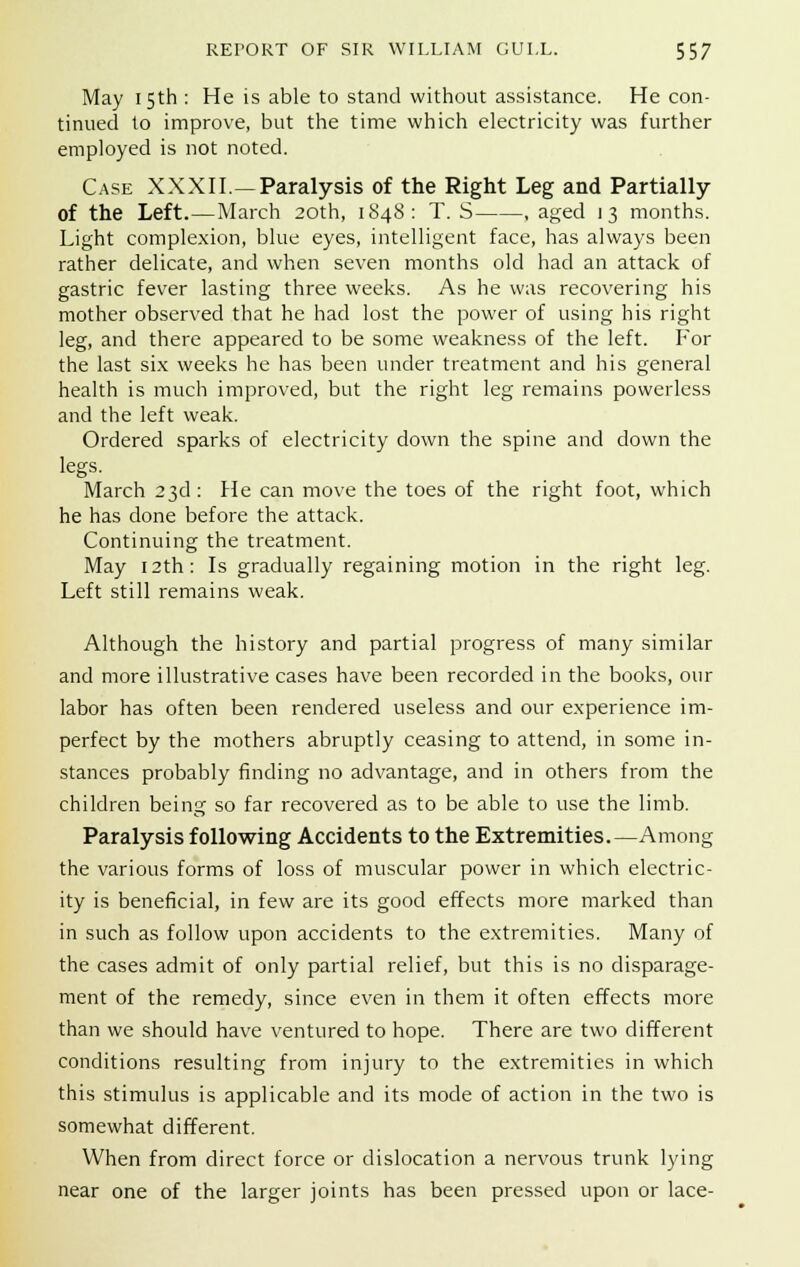 May 15th : He is able to stand without assistance. He con- tinued to improve, but the time which electricity was further employed is not noted. Case XXXII.—Paralysis of the Right Leg and Partially of the Left.—March 20th, 1848: T. S .aged 13 months. Light complexion, blue eyes, intelligent face, has always been rather delicate, and when seven months old had an attack of gastric fever lasting three weeks. As he was recovering his mother observed that he had lost the power of using his right leg, and there appeared to be some weakness of the left. For the last six weeks he has been under treatment and his general health is much improved, but the right leg remains powerless and the left weak. Ordered sparks of electricity down the spine and down the legs. March 23d: He can move the toes of the right foot, which he has done before the attack. Continuing the treatment. May 12th: Is gradually regaining motion in the right leg. Left still remains weak. Although the history and partial progress of many similar and more illustrative cases have been recorded in the books, our labor has often been rendered useless and our experience im- perfect by the mothers abruptly ceasing to attend, in some in- stances probably finding no advantage, and in others from the children being so far recovered as to be able to use the limb. Paralysis following Accidents to the Extremities.—Among the various forms of loss of muscular power in which electric- ity is beneficial, in few are its good effects more marked than in such as follow upon accidents to the extremities. Many of the cases admit of only partial relief, but this is no disparage- ment of the remedy, since even in them it often effects more than we should have ventured to hope. There are two different conditions resulting from injury to the extremities in which this stimulus is applicable and its mode of action in the two is somewhat different. When from direct force or dislocation a nervous trunk lying near one of the larger joints has been pressed upon or lace-