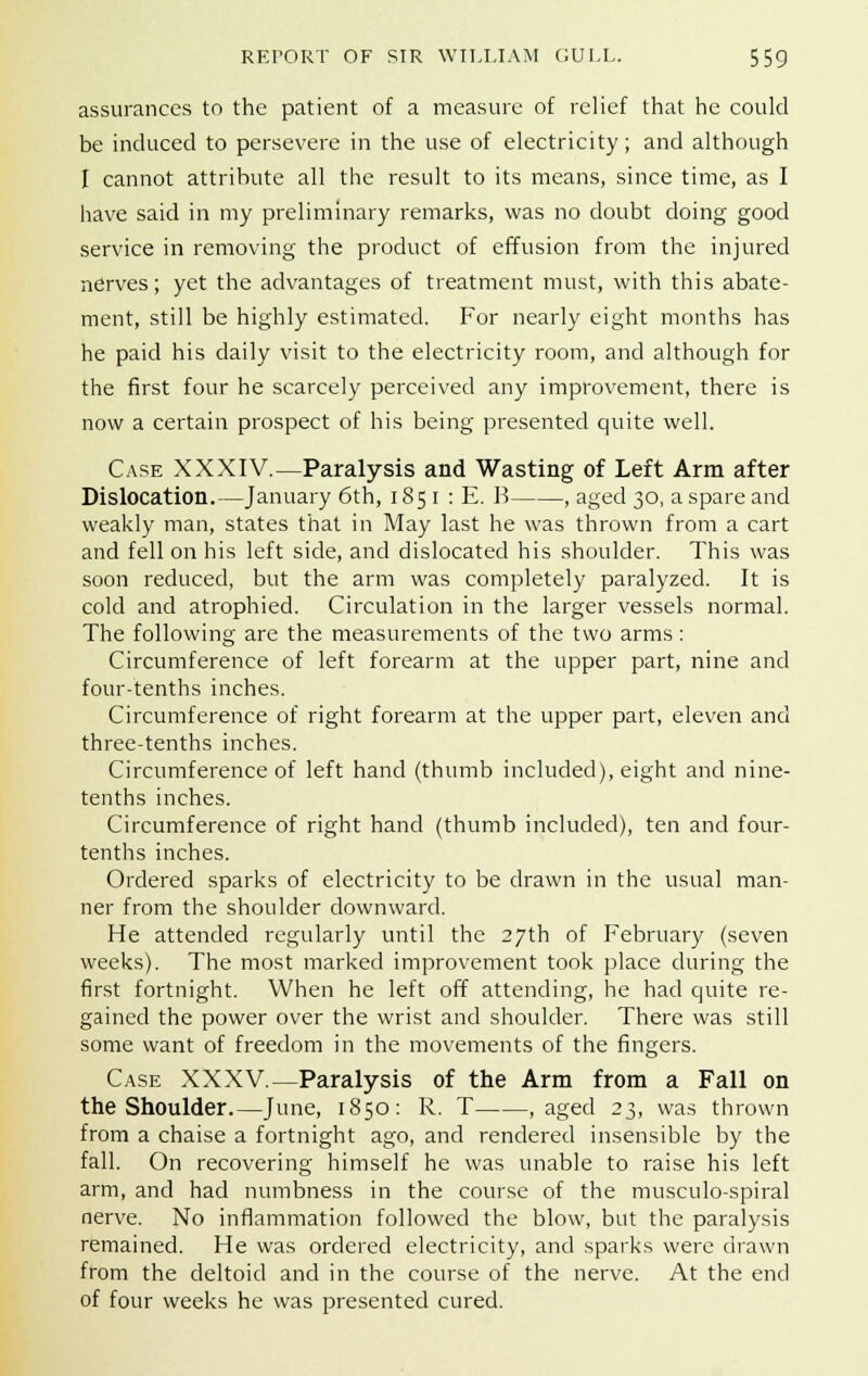 assurances to the patient of a measure of relief that he could be induced to persevere in the use of electricity; and although I cannot attribute all the result to its means, since time, as I have said in my preliminary remarks, was no doubt doing good service in removing the product of effusion from the injured nerves; yet the advantages of treatment must, with this abate- ment, still be highly estimated. For nearly eight months has he paid his daily visit to the electricity room, and although for the first four he scarcely perceived any improvement, there is now a certain prospect of his being presented quite well. Case XXXIV.—Paralysis and Wasting of Left Arm after Dislocation.—January 6th, 1851 : E. B , aged 30, a spare and weakly man, states that in May last he was thrown from a cart and fell on his left side, and dislocated his shoulder. This was soon reduced, but the arm was completely paralyzed. It is cold and atrophied. Circulation in the larger vessels normal. The following are the measurements of the two arms: Circumference of left forearm at the upper part, nine and four-tenths inches. Circumference of right forearm at the upper part, eleven and three-tenths inches. Circumference of left hand (thumb included), eight and nine- tenths inches. Circumference of right hand (thumb included), ten and four- tenths inches. Ordered sparks of electricity to be drawn in the usual man- ner from the shoulder downward. He attended regularly until the 27th of February (seven weeks). The most marked improvement took place during the first fortnight. When he left off attending, he had quite re- gained the power over the wrist and shoulder. There was still some want of freedom in the movements of the fingers. Case XXXV.—Paralysis of the Arm from a Fall on the Shoulder.—June, 1850: R. T , aged 23, was thrown from a chaise a fortnight ago, and rendered insensible by the fall. On recovering himself he was unable to raise his left arm, and had numbness in the course of the musculo-spiral nerve. No inflammation followed the blow, but the paralysis remained. He was ordered electricity, and sparks were drawn from the deltoid and in the course of the nerve. At the end of four weeks he was presented cured.