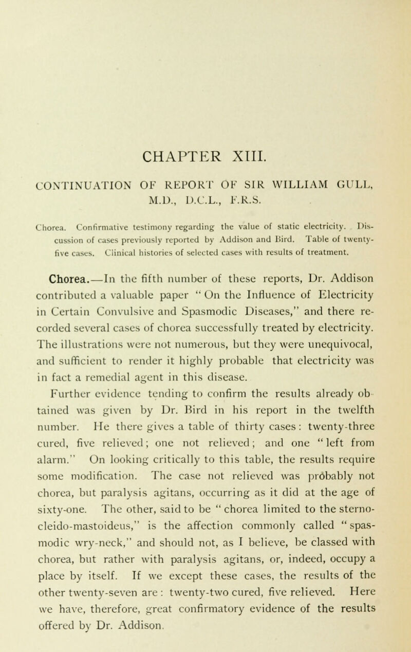 CHAPTER XIII. CONTINUATION OF REPORT OF SIR WILLIAM GULL, M.U., D.C.L., F.R.S. Chorea. Confirmative testimony regarding the value of static electricity. Dis- cussion of cases previously reported by Addison and Llird. Table of twenty- five cases. Clinical histories of selected cases with results of treatment. Chorea. — In the fifth number of these reports, Dr. Addison contributed a valuable paper  On the Influence of Electricity in Certain Convulsive and Spasmodic Diseases, and there re- corded several cases of chorea successfully treated by electricity. The illustrations were not numerous, but they were unequivocal, and sufficient to render it highly probable that electricity was in fact a remedial agent in this disease. Further evidence tending to confirm the results already ob tained was given by Dr. Bird in his report in the twelfth number. Me there gives a table of thirty cases: twenty-three cured, five relieved; one not relieved; and one  left from alarm. On looking critically to this table, the results require some modification. The case not relieved was probably not chorea, but paralysis agitans, occurring as it did at the age of sixty-one. The other, said to be  chorea limited to the sterno- cleido-mastoideus, is the affection commonly called  spas- modic wry-neck, and should not, as I believe, be classed with chorea, but rather with paralysis agitans, or, indeed, occupy a place by itself. If we except these cases, the results of the other twenty-seven are : twenty-two cured, five relieved. Here we have, therefore, great confirmatory evidence of the results offered by Dr. Addison.