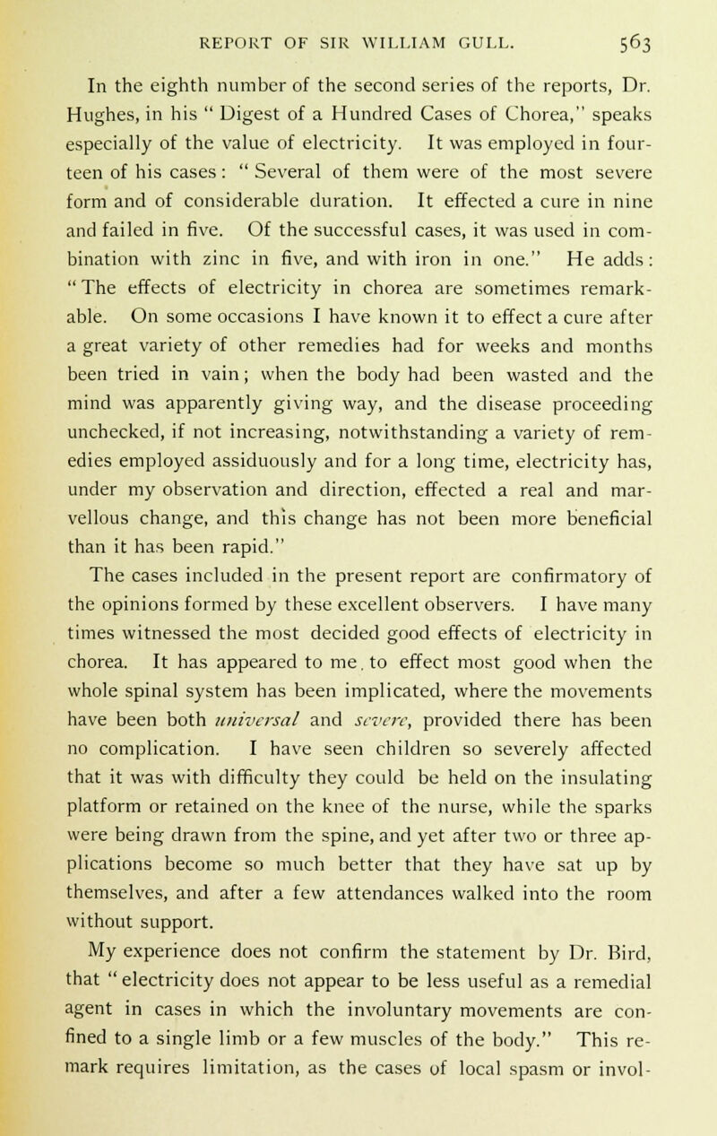 In the eighth number of the second series of the reports, Dr. Hughes, in his  Digest of a Hundred Cases of Chorea, speaks especially of the value of electricity. It was employed in four- teen of his cases:  Several of them were of the most severe form and of considerable duration. It effected a cure in nine and failed in five. Of the successful cases, it was used in com- bination with zinc in five, and with iron in one. He adds: The effects of electricity in chorea are sometimes remark- able. On some occasions I have known it to effect a cure after a great variety of other remedies had for weeks and months been tried in vain; when the body had been wasted and the mind was apparently giving way, and the disease proceeding unchecked, if not increasing, notwithstanding a variety of rem- edies employed assiduously and for a long time, electricity has, under my observation and direction, effected a real and mar- vellous change, and this change has not been more beneficial than it has been rapid. The cases included in the present report are confirmatory of the opinions formed by these excellent observers. I have many times witnessed the most decided good effects of electricity in chorea. It has appeared to me. to effect most good when the whole spinal system has been implicated, where the movements have been both universal and severe, provided there has been no complication. I have seen children so severely affected that it was with difficulty they could be held on the insulating platform or retained on the knee of the nurse, while the sparks were being drawn from the spine, and yet after two or three ap- plications become so much better that they have sat up by themselves, and after a few attendances walked into the room without support. My experience does not confirm the statement by Dr. Bird, that  electricity does not appear to be less useful as a remedial agent in cases in which the involuntary movements are con- fined to a single limb or a few muscles of the body. This re- mark requires limitation, as the cases of local spasm or invol-