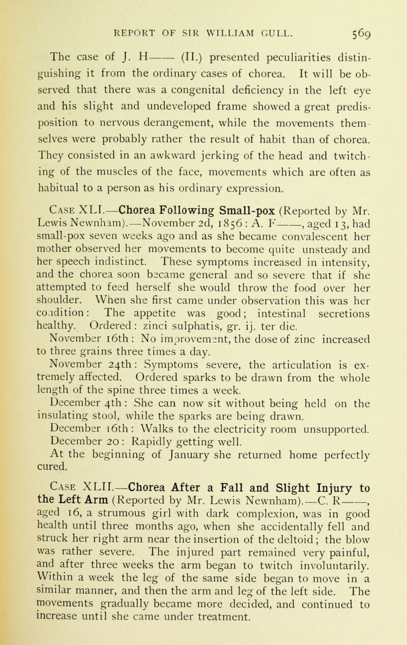 The case of J. H (II.) presented peculiarities distin- guishing it from the ordinary cases of chorea. It will be ob- served that there was a congenital deficiency in the left eye and his slight and undeveloped frame showed a great predis- position to nervous derangement, while the movements them selves were probably rather the result of habit than of chorea. They consisted in an awkward jerking of the head and twitch- ing of the muscles of the face, movements which are often as habitual to a person as his ordinary expression. Case XLI.—Chorea Following Small-pox (Reported by Mr. Lewis Newnham).—November 2d, 1856 : A. F , aged 13, had small-pox seven weeks ago and as she became convalescent her mother observed her movements to become quite unsteady and her speech indistinct. These symptoms increased in intensity, and the chorea soon became general and so severe that if she attempted to feed herself she would throw the food over her shoulder. When she first came under observation this was her condition: The appetite was good; intestinal secretions healthy. Ordered : zinci sulphatis, gr. ij. ter die. November 16th: No improvement, the dose of zinc increased to three grains three times a day. November 24th : Symptoms severe, the articulation is ex- tremely affected. Ordered sparks to be drawn from the whole length of the spine three times a week. December 4th: She can now sit without being held on the insulating stool, while the sparks are being drawn. December [6th: Walks to the electricity room unsupported. December 20: Rapidly getting well. At the beginning of January she returned home perfectly cured. Case XLIL—Chorea After a Fall and Slight Injury to the Left Arm (Reported by Mr. Lewis Newnham).—C. R , aged 16, a strumous girl with dark complexion, was in good health until three months ago, when she accidentally fell and struck her right arm near the insertion of the deltoid; the blow was rather severe. The injured part remained very painful, and after three weeks the arm began to twitch involuntarily. Within a week the leg of the same side began to move in a similar manner, and then the arm and leg of the left side. The movements gradually became more decided, and continued to increase until she came under treatment.