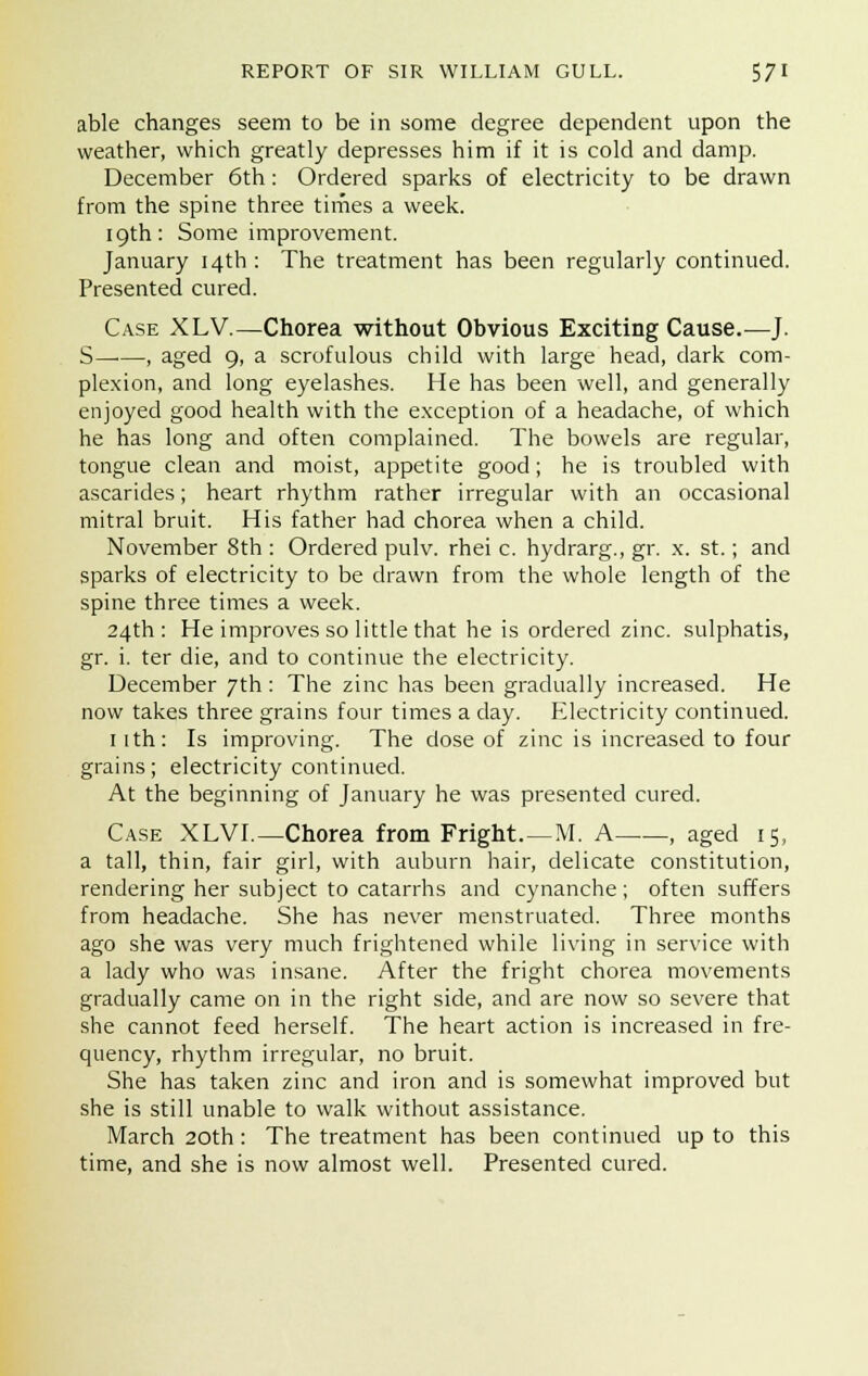able changes seem to be in some degree dependent upon the weather, which greatly depresses him if it is cold and damp. December 6th: Ordered sparks of electricity to be drawn from the spine three times a week. 19th: Some improvement. January 14th : The treatment has been regularly continued. Presented cured. Case XLV.—Chorea without Obvious Exciting Cause.—J. S , aged 9, a scrofulous child with large head, dark com- plexion, and long eyelashes. He has been well, and generally enjoyed good health with the exception of a headache, of which he has long and often complained. The bowels are regular, tongue clean and moist, appetite good; he is troubled with ascarides; heart rhythm rather irregular with an occasional mitral bruit. His father had chorea when a child. November 8th : Ordered pulv. rhei c. hydrarg., gr. x. st.; and sparks of electricity to be drawn from the whole length of the spine three times a week. 24th : He improves so little that he is ordered zinc, sulphatis, gr. i. ter die, and to continue the electricity. December 7th : The zinc has been gradually increased. He now takes three grains four times a clay. Electricity continued. 1 ith: Is improving. The dose of zinc is increased to four grains; electricity continued. At the beginning of January he was presented cured. Case XLVL—Chorea from Fright.—M. A , aged 15, a tall, thin, fair girl, with auburn hair, delicate constitution, rendering her subject to catarrhs and cynanche ; often suffers from headache. She has never menstruated. Three months ago she was very much frightened while living in service with a lady who was insane. After the fright chorea movements gradually came on in the right side, and are now so severe that she cannot feed herself. The heart action is increased in fre- quency, rhythm irregular, no bruit. She has taken zinc and iron and is somewhat improved but she is still unable to walk without assistance. March 20th: The treatment has been continued up to this time, and she is now almost well. Presented cured.
