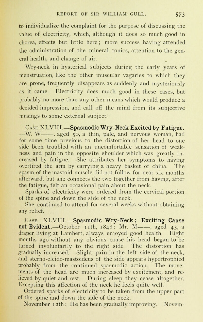 to individualize the complaint for the purpose of discussing the value of electricity, which, although it does so much good in chorea, effects but little here; more success having attended the administration of the mineral tonics, attention to the gen- eral health, and change of air. Wry-neck in hysterical subjects during the early years of menstruation, like the other muscular vagaries to which they are prone, frequently disappears as suddenly and mysteriously as it came. Electricity does much good in these cases, but probably no more than any other means which would produce a decided impression, and call off the mind from its subjective musings to some external subject. Case XLVIII.—Spasmodic Wry-Neck Excited by Fatigue. —W. W . aged 50, a thin, pale, and nervous woman, had for some time previous to the distortion of her head to one side been troubled with an uncomfortable sensation of weak- ness and pain in the opposite shoulder which was greatly in- creased by fatigue. She attributes her symptoms to having overtired the arm by carrying a heavy basket of china. The spasm of the mastoid muscle did not follow for near six months afterward, but she connects the two together from having, after the fatigue, felt an occasional pain about the neck. Sparks of electricity were ordered from the cervical portion of the spine and down the side of the neck. She continued to attend for several weeks without obtaining any relief. Case XLVIII.—Spasmodic Wry-Neck; Exciting Cause not Evident.—October nth, 1848: Mr. M , aged 43, a draper living at Lambert, always enjoyed good health. Eight months ago without any obvious cause his head began to be turned involuntarily to the right side. The distortion has gradually increased. Slight pain in the left side of the neck, and sterno-cleido-mastoideus of the side appears hypertrophied probably from the continued spasmodic action. The move- ments of the head are much increased by excitement, and re- lieved by quiet and rest. During sleep they cease altogether. Excepting this affection of the neck he feels quite well. Ordered sparks of electricity to be taken from the upper part of the spine and down the side of the neck. November 12th: He has been gradually improving. Novem-