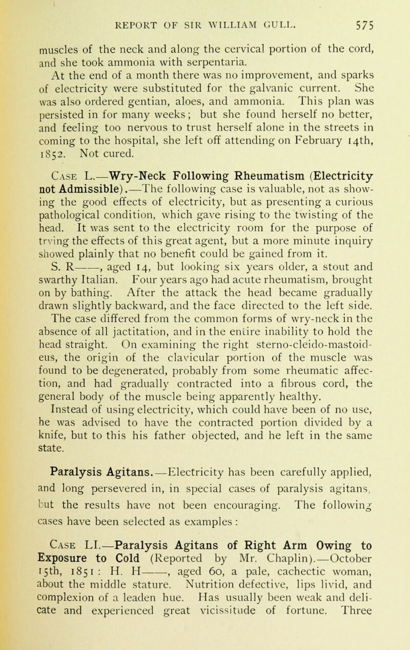muscles of the neck and along the cervical portion of the cord, and she took ammonia with serpentaria. At the end of a month there was no improvement, and sparks of electricity were substituted for the galvanic current. She was also ordered gentian, aloes, and ammonia. This plan was persisted in for many weeks; but she found herself no better, and feeling too nervous to trust herself alone in the streets in coming to the hospital, she left off attending on February 14th, 1852. Not cured. Case L.—Wry-Neck Following Rheumatism (Electricity not Admissible).—The following case is valuable, not as show- ing the good effects of electricity, but as presenting a curious pathological condition, which gave rising to the twisting of the head. It was sent to the electricity room for the purpose of trying the effects of this great agent, but a more minute inquiry showed plainly that no benefit could be gained from it. S. R , aged 14, but looking six years older, a stout and swarthy Italian. Four years ago had acute rheumatism, brought on by bathing. After the attack the head became gradually drawn slightly backward, and the face directed to the left side. The case differed from the common forms of wry-neck in the absence of all jactitation, and in the entire inability to hold the head straight. On examining the right sterno-cleido-mastoid- eus, the origin of the clavicular portion of the muscle was found to be degenerated, probably from some rheumatic affec- tion, and had gradually contracted into a fibrous cord, the general body of the muscle being apparently healthy. Instead of using electricity, which could have been of no use, he was advised to have the contracted portion divided by a knife, but to this his father objected, and he left in the same state. Paralysis Agitans.—Electricity has been carefully applied, and long persevered in, in special cases of paralysis agitans, but the results have not been encouraging. The following cases have been selected as examples : Case LI.—Paralysis Agitans of Right Arm Owing to Exposure to Cold (Reported by Mr. Chaplin).—October 15th, 1851 : H. H , aged 60, a pale, cachectic woman, about the middle stature. Nutrition defective, lips livid, and complexion of a leaden hue. Has usually been weak and deli- cate and experienced great vicissitude of fortune. Three