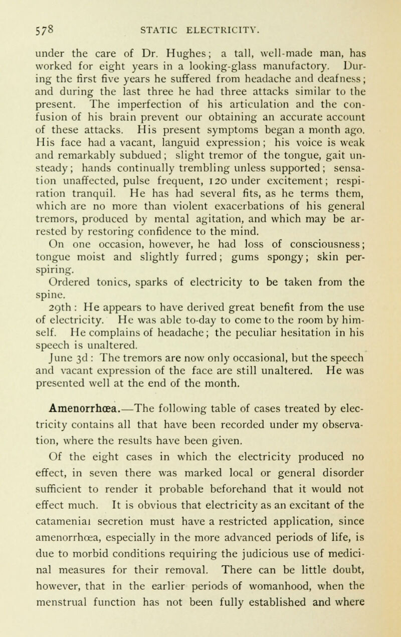 under the care of Dr. Hughes; a tall, well-made man, has worked for eight years in a looking-glass manufactory. Dur- ing the first five years he suffered from headache and deafness; and during the last three he had three attacks similar to the present. The imperfection of his articulation and the con- fusion of his brain prevent our obtaining an accurate account of these attacks. His present symptoms began a month ago. His face had a vacant, languid expression; his voice is weak and remarkably subdued; slight tremor of the tongue, gait un- steady; hands continually trembling unless supported ; sensa- tion unaffected, pulse frequent, 120 under excitement; respi- ration tranquil. He has had several fits, as he terms them, which are no more than violent exacerbations of his general tremors, produced by mental agitation, and which may be ar- rested by restoring confidence to the mind. On one occasion, however, he had loss of consciousness; tongue moist and slightly furred; gums spongy; skin per- spiring. Ordered tonics, sparks of electricity to be taken from the spine. 29th : He appears to have derived great benefit from the use of electricity. He was able to-day to come to the room by him- self. He complains of headache; the peculiar hesitation in his speech is unaltered. June 3d : The tremors are now only occasional, but the speech and vacant expression of the face are still unaltered. He was presented well at the end of the month. Amenorrhcea.—The following table of cases treated by elec- tricity contains all that have been recorded under my observa- tion, where the results have been given. Of the eight cases in which the electricity produced no effect, in seven there was marked local or general disorder sufficient to render it probable beforehand that it would not effect much. It is obvious that electricity as an excitant of the catameniai secretion must have a restricted application, since amenorrhcea, especially in the more advanced periods of life, is due to morbid conditions requiring the judicious use of medici- nal measures for their removal. There can be little doubt, however, that in the earlier periods of womanhood, when the menstrual function has not been fully established and where