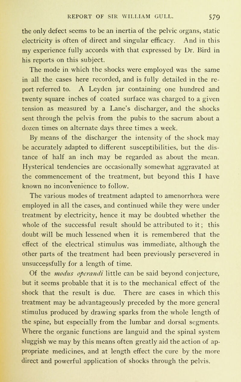 the only defect seems to be an inertia of the pelvic organs, static electricity is often of direct and singular efficacy. And in this my experience fully accords with that expressed by Dr. Bird in his reports on this subject. The mode in which the shocks were employed was the same in all the cases here recorded, and is fully detailed in the re- port referred to. A Leyden jar containing one hundred and twenty square inches of coated surface was charged to a given tension as measured by a Lane's discharger, and the shocks sent through the pelvis from the pubis to the sacrum about a dozen times on alternate days three times a week. By means of the discharger the intensity of the shock may be accurately adapted to different susceptibilities, but the dis- tance of half an inch may be regarded as about the mean. Hysterical tendencies are occasionally somewhat aggravated at the commencement of the treatment, but beyond this I have known no inconvenience to follow. The various modes of treatment adapted to amenorrhcea were employed in all the cases, and continued while they were under treatment by electricity, hence it may be doubted whether the whole of the successful result should be attributed to it; this doubt will be much lessened when it is remembered that the effect of the electrical stimulus was immediate, although the other parts of the treatment had been previously persevered in unsuccessfully for a length of time. Of the modus operandi little can be said beyond conjecture, but it seems probable that it is to the mechanical effect of the shock that the result is due. There are cases in which this treatment may be advantageously preceded by the more general stimulus produced by drawing sparks from the whole length of the spine, but especially from the lumbar and dorsal segments. Where the organic functions are languid and the spinal system sluggish we may by this means often greatly aid the action of ap- propriate medicines, and at length effect the cure by the more direct and powerful application of shocks through the pelvis.