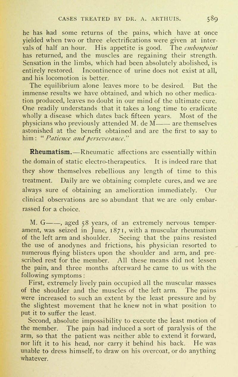 he has had some returns of the pains, which have at once yielded when two or three electrifications were given at inter- vals of half an hour. His appetite is good. The embonpoint has returned, and the muscles are regaining their strength. Sensation in the limbs, which had been absolutely abolished, is entirely restored. Incontinence of urine does not exist at all, and his locomotion is better. The equilibrium alone leaves more to be desired. But the immense results we have obtained, and which no other medica- tion produced, leaves no doubt in our mind of the ultimate cure. One readily understands that it takes a long time to eradicate wholly a disease which dates back fifteen years. Most of the physicians who previously attended M. de M are themselves astonished at the benefit obtained and are the first to say to him: Patience and perseverance!' Rheumatism.—Rheumatic affections are essentially within the domain of static electro-therapeutics. It is indeed rare that they show themselves rebellious any length of time to this treatment. Daily are we obtaining complete cures, and we are always sure of obtaining an amelioration immediately. Our clinical observations are so abundant that we are only embar- rassed for a choice. M. G , aged 58 years, of an extremely nervous temper- ament, was seized in June, 1871, with a muscular rheumatism of the left arm and shoulder. Seeing that the pains resisted the use of anodynes and frictions, his physician resorted to numerous flying blisters upon the shoulder and arm, and pre- scribed rest for the member. All these means did not lessen the pain, and three months afterward he came to us with the following symptoms : First, extremely lively pain occupied all the muscular masses of the shoulder and the muscles of the left arm. The pains were increased to such an extent by the least pressure and by the slightest movement that he knew not in what position to put it to suffer the least. Second, absolute impossibility to execute the least motion of the member. The pain had induced a sort of paralysis of the arm, so that the patient was neither able to extend it forward, nor lift it to his head, nor carry it behind his back. He was unable to dress himself, to draw on his overcoat, or do anything whatever.