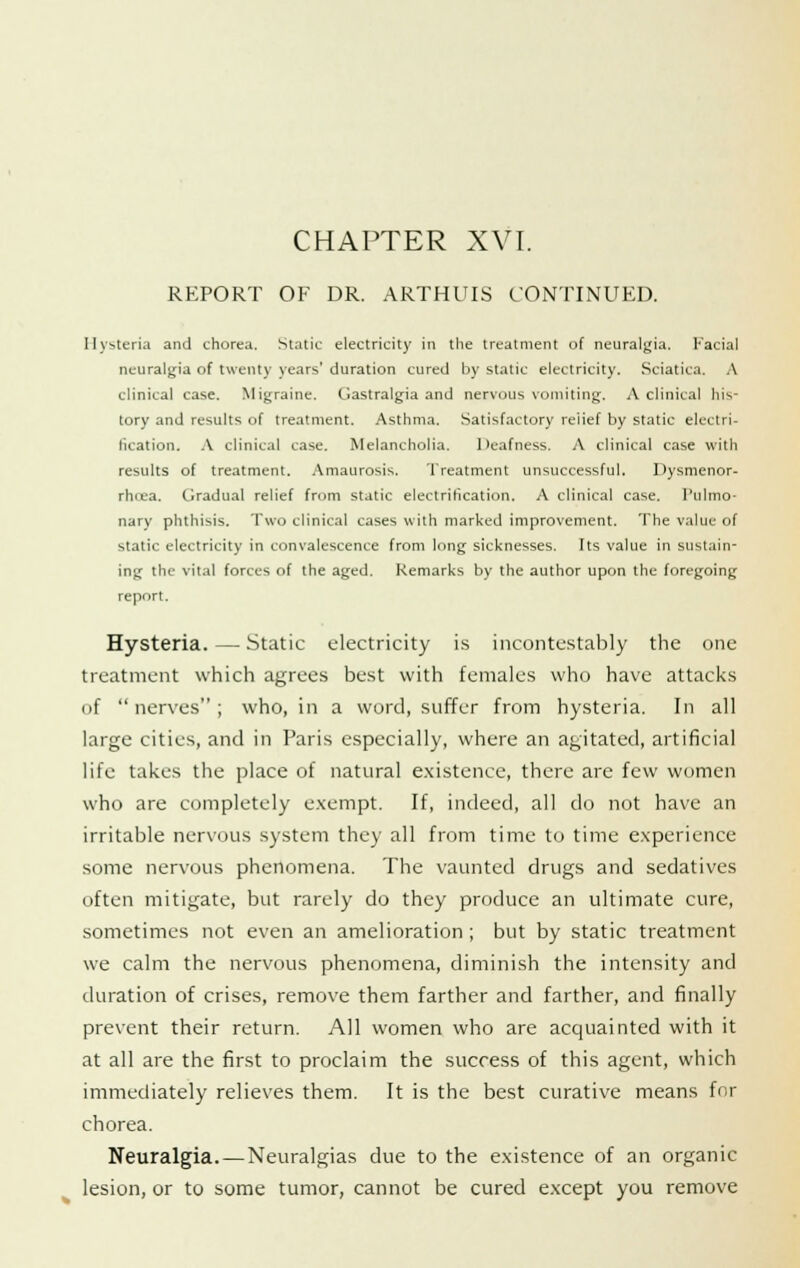 CHAPTER XVI. REPORT OF DR. ARTHUIS CONTINUED. Hysteria and chorea. Static electricity in the treatment of neuralgia. Facial neuralgia of twenty years' duration cured by static electricity. Sciatica. A clinical case. Migraine. Gastralgia and nervous vomiting. A clinical his- tory and results of treatment. Asthma. Satisfactory reiief by static electri- fication. A clinical case. Melancholia. Deafness. A clinical case with results of treatment. Amaurosis. Treatment unsuccessful. Dysmenor- rhea. Gradual relief from static electrification. A clinical case. Pulmo- nary phthisis. Two clinical cases with marked improvement. The value of static electricity in convalescence from long sicknesses. Its value in sustain- ing the vital forces of the aged. Remarks by the author upon the foregoing report. Hysteria.—Static electricity is incontestably the one treatment which agrees best with females who have attacks of nerves; who, in a word, suffer from hysteria. In all large cities, and in Paris especially, where an agitated, artificial life takes the place of natural existence, there are few women who are completely exempt. If, indeed, all do not have an irritable nervous system they all from time to time experience some nervous phenomena. The vaunted drugs and sedatives often mitigate, but rarely do they produce an ultimate cure, sometimes not even an amelioration ; but by static treatment we calm the nervous phenomena, diminish the intensity and duration of crises, remove them farther and farther, and finally prevent their return. All women who are acquainted with it at all are the first to proclaim the success of this agent, which immediately relieves them. It is the best curative means for chorea. Neuralgia. — Neuralgias due to the existence of an organic lesion, or to some tumor, cannot be cured except you remove