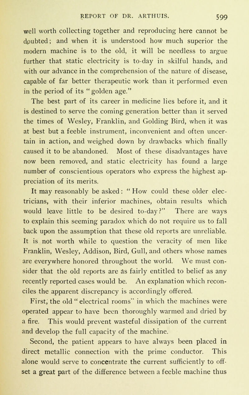 well worth collecting together and reproducing here cannot be doubted; and when it is understood how much superior the modern machine is to the old, it will be needless to argue further that static electricity is to-day in skilful hands, and with our advance in the comprehension of the nature of disease, capable of far better therapeutic work than it performed even in the period of its  golden age. The best part of its career in medicine lies before it, and it is destined to serve the coming generation better than it served the times of Wesley, Franklin, and Golding Bird, when it was at best but a feeble instrument, inconvenient and often uncer- tain in action, and weighed down by drawbacks which finally caused it to be abandoned. Most of these disadvantages have now been removed, and static electricity has found a large number of conscientious operators who express the highest ap- preciation of its merits. It may reasonably be asked:  How could these older elec- tricians, with their inferior machines, obtain results which would leave little to be desired to-day? There are ways to explain this seeming paradox which do not require us to fall back upon the assumption that these old reports are unreliable. It is not worth while to question the veracity of men like Franklin, Wesley, Addison, Bird, Gull, and others whose names are everywhere honored throughout the world. We must con- sider that the old reports are as fairly entitled to belief as any recently reported cases would be. An explanation which recon- ciles the apparent discrepancy is accordingly offered. First, the old  electrical rooms in which the machines were operated appear to have been thoroughly warmed and dried by a fire. This would prevent wasteful dissipation of the current and develop the full capacity of the machine. Second, the patient appears to have always been placed in direct metallic connection with the prime conductor. This alone would serve to concentrate the current sufficiently to off- set a great part of the difference between a feeble machine thus