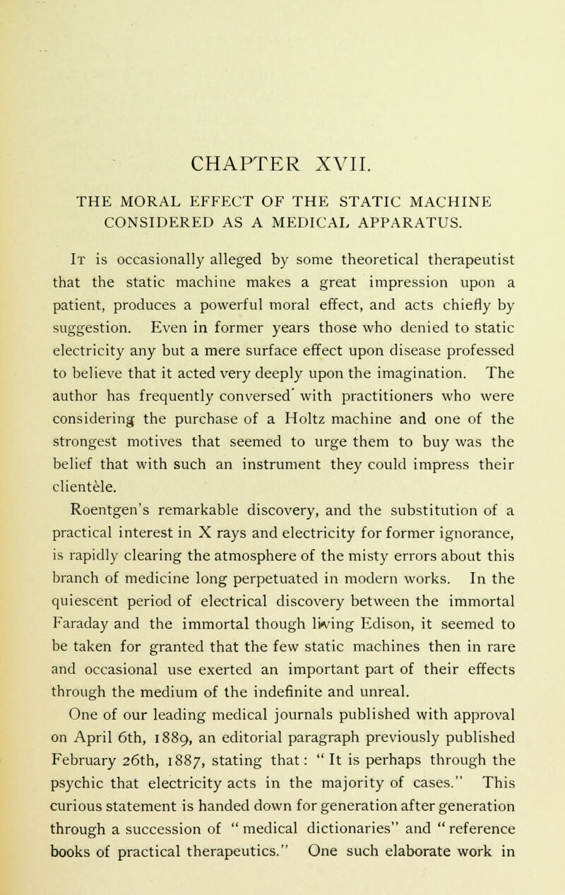 CHAPTER XVII. THE MORAL EFFECT OF THE STATIC MACHINE CONSIDERED AS A MEDICAL APPARATUS. It is occasionally alleged by some theoretical therapeutist that the static machine makes a great impression upon a patient, produces a powerful moral effect, and acts chiefly by suggestion. Even in former years those who denied to static electricity any but a mere surface effect upon disease professed to believe that it acted very deeply upon the imagination. The author has frequently conversed' with practitioners who were considering the purchase of a Holtz machine and one of the strongest motives that seemed to urge them to buy was the belief that with such an instrument they could impress their clientele. Roentgen's remarkable discovery, and the substitution of a practical interest in X rays and electricity for former ignorance, is rapidly clearing the atmosphere of the misty errors about this branch of medicine long perpetuated in modern works. In the quiescent period of electrical discovery between the immortal Faraday and the immortal though lwing Edison, it seemed to be taken for granted that the few static machines then in rare and occasional use exerted an important part of their effects through the medium of the indefinite and unreal. One of our leading medical journals published with approval on April 6th, 1889, an editorial paragraph previously published February 26th, 1887, stating that: It is perhaps through the psychic that electricity acts in the majority of cases. This curious statement is handed down for generation after generation through a succession of medical dictionaries and reference books of practical therapeutics. One such elaborate work in