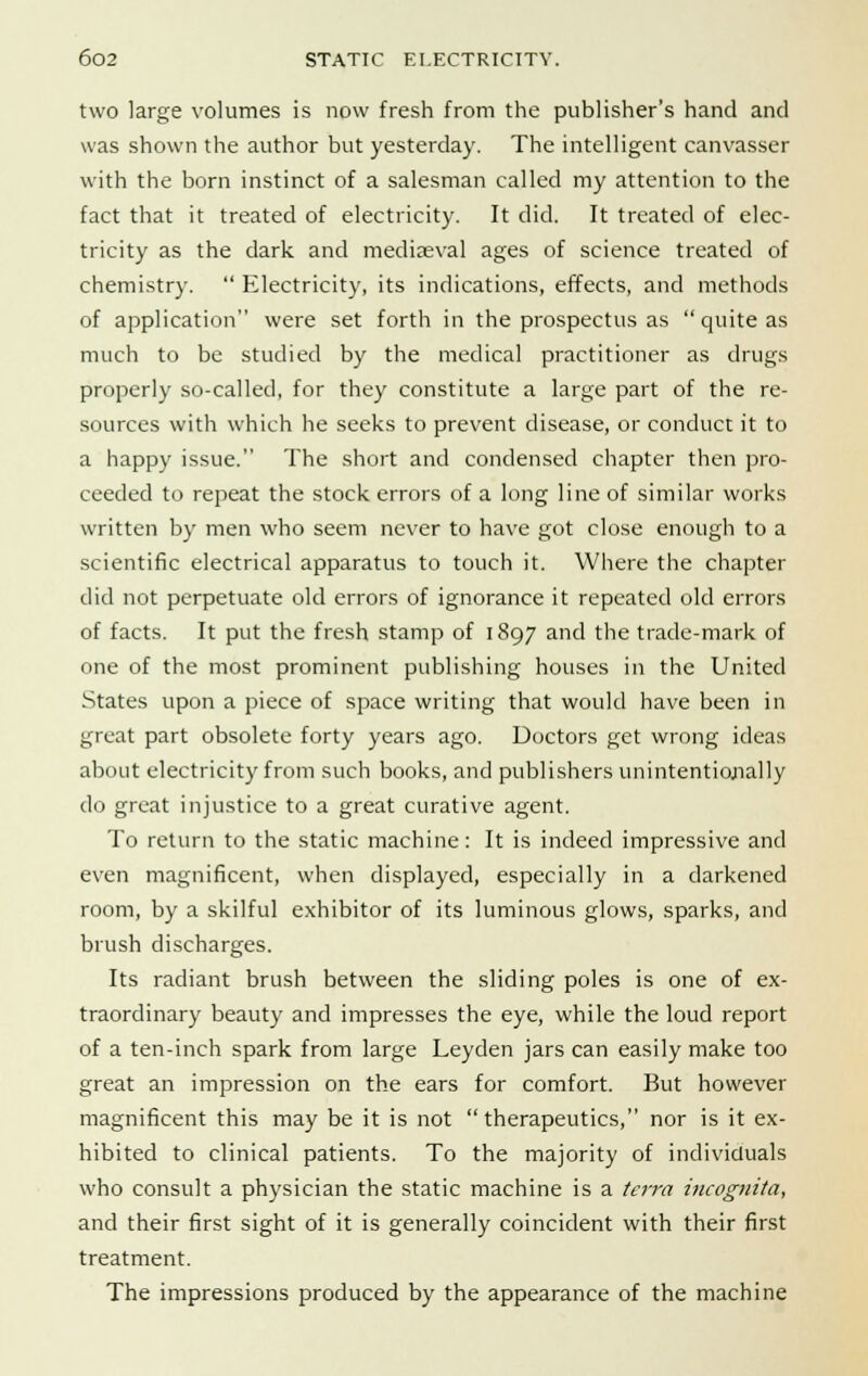 two large volumes is now fresh from the publisher's hand and was shown the author but yesterday. The intelligent canvasser with the born instinct of a salesman called my attention to the fact that it treated of electricity. It did. It treated of elec- tricity as the dark and mediaeval ages of science treated of chemistry.  Electricity, its indications, effects, and methods of application were set forth in the prospectus as quite as much to be studied by the medical practitioner as drugs properly so-called, for they constitute a large part of the re- sources with which he seeks to prevent disease, or conduct it to a happy issue. The short and condensed chapter then pro- ceeded to repeat the stock errors of a long line of similar works written by men who seem never to have got close enough to a scientific electrical apparatus to touch it. Where the chapter did not perpetuate old errors of ignorance it repeated old errors of facts. It put the fresh stamp of 1897 and the trade-mark of one of the most prominent publishing houses in the United States upon a piece of space writing that would have been in great part obsolete forty years ago. Doctors get wrong ideas about electricity from such books, and publishers unintentionally do great injustice to a great curative agent. To return to the static machine : It is indeed impressive and even magnificent, when displayed, especially in a darkened room, by a skilful exhibitor of its luminous glows, sparks, and brush discharges. Its radiant brush between the sliding poles is one of ex- traordinary beauty and impresses the eye, while the loud report of a ten-inch spark from large Leyden jars can easily make too great an impression on the ears for comfort. But however magnificent this may be it is not therapeutics, nor is it ex- hibited to clinical patients. To the majority of individuals who consult a physician the static machine is a terra incognita, and their first sight of it is generally coincident with their first treatment. The impressions produced by the appearance of the machine