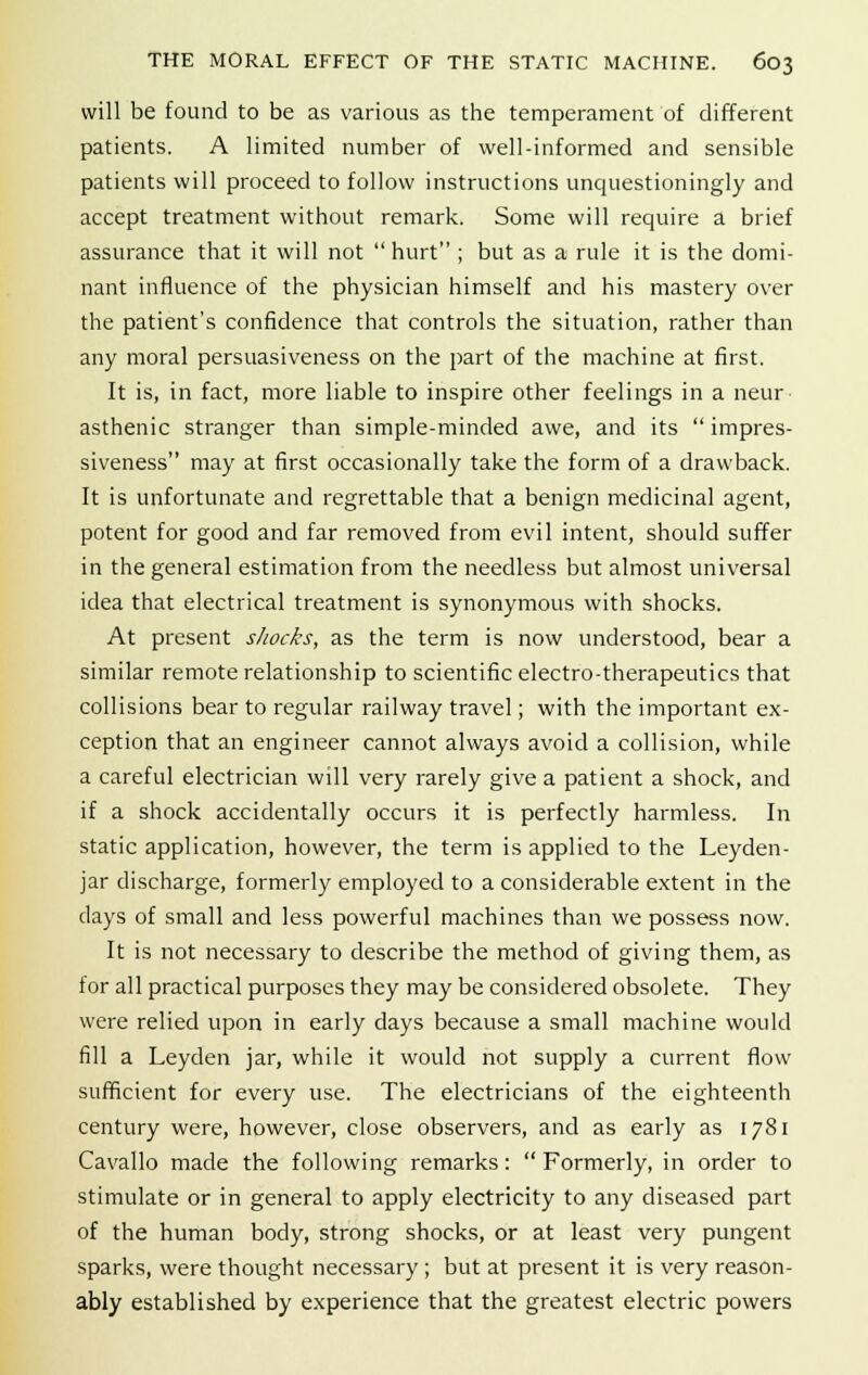 will be found to be as various as the temperament of different patients. A limited number of well-informed and sensible patients will proceed to follow instructions unquestioningly and accept treatment without remark. Some will require a brief assurance that it will not  hurt ; but as a rule it is the domi- nant influence of the physician himself and his mastery over the patient's confidence that controls the situation, rather than any moral persuasiveness on the part of the machine at first. It is, in fact, more liable to inspire other feelings in a neur- asthenic stranger than simple-minded awe, and its  impres- siveness may at first occasionally take the form of a drawback. It is unfortunate and regrettable that a benign medicinal agent, potent for good and far removed from evil intent, should suffer in the general estimation from the needless but almost universal idea that electrical treatment is synonymous with shocks. At present shocks, as the term is now understood, bear a similar remote relationship to scientific electro-therapeutics that collisions bear to regular railway travel; with the important ex- ception that an engineer cannot always avoid a collision, while a careful electrician will very rarely give a patient a shock, and if a shock accidentally occurs it is perfectly harmless. In static application, however, the term is applied to the Leyden- jar discharge, formerly employed to a considerable extent in the days of small and less powerful machines than we possess now. It is not necessary to describe the method of giving them, as for all practical purposes they may be considered obsolete. They were relied upon in early days because a small machine would fill a Leyden jar, while it would not supply a current flow sufficient for every use. The electricians of the eighteenth century were, however, close observers, and as early as 1781 Cavallo made the following remarks:  Formerly, in order to stimulate or in general to apply electricity to any diseased part of the human body, strong shocks, or at least very pungent sparks, were thought necessary ; but at present it is very reason- ably established by experience that the greatest electric powers