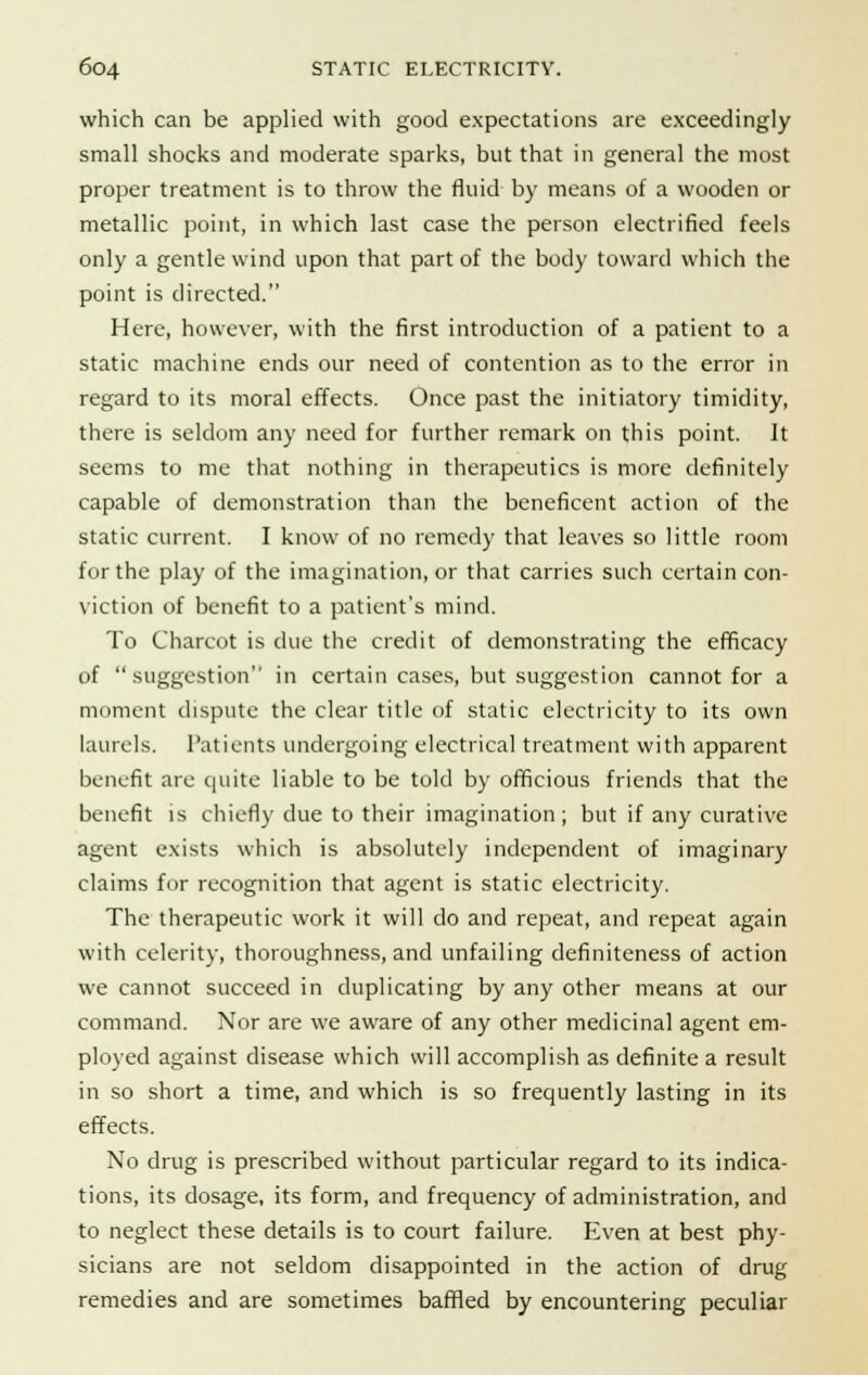 which can be applied with good expectations are exceedingly small shocks and moderate sparks, but that in general the most proper treatment is to throw the fluid by means of a wooden or metallic point, in which last case the person electrified feels only a gentle wind upon that part of the body toward which the point is directed. Here, however, with the first introduction of a patient to a static machine ends our need of contention as to the error in regard to its moral effects. Once past the initiatory timidity, there is seldom any need for further remark on this point. It seems to me that nothing in therapeutics is more definitely capable of demonstration than the beneficent action of the static current. I know of no remedy that leaves so little room for the play of the imagination, or that carries such certain con- viction of benefit to a patient's mind. To Charcot is clue the credit of demonstrating the efficacy of suggestion in certain cases, but suggestion cannot for a moment dispute the clear title of static electricity to its own laurels. Patients undergoing electrical treatment with apparent benefit are quite liable to be told by officious friends that the benefit is chiefly due to their imagination ; but if any curative agent exists which is absolutely independent of imaginary claims for recognition that agent is static electricity. The therapeutic work it will do and repeat, and repeat again with celerity, thoroughness, and unfailing definiteness of action we cannot succeed in duplicating by any other means at our command. Nor are we aware of any other medicinal agent em- ployed against disease which will accomplish as definite a result in so short a time, and which is so frequently lasting in its effects. No drug is prescribed without particular regard to its indica- tions, its dosage, its form, and frequency of administration, and to neglect these details is to court failure. Even at best phy- sicians are not seldom disappointed in the action of drug remedies and are sometimes baffled by encountering peculiar