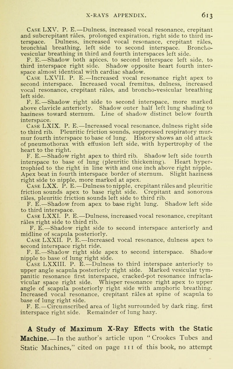 Case LXV. P. E.—Dulness, increased vocal resonance, crepitant and subcrepitant rales, prolonged expiration, right side to third in- terspace. Dulness, increased vocal resonance, crepitant rales, bronchial breathing, left side to second interspace. Broncho- vesicular breathing in third and fourth interspaces left side. F. E.—Shadow both apices, to second interspace left side, to third interspace right side. Shadow opposite heart fourth inter- space almost identical with cardiac shadow. Case LXVII. P. E.—Increased vocal resonance right apex to second interspace. Increased vocal fremitus, dulness, increased vocal resonance, crepitant rales, and broncho-vesicular breathing left side. F. E.—Shadow right side to second interspace, more marked above clavicle anteriorly. Shadow outer half left lung shading to haziness toward sternum. Line of shadow distinct below fourth interspace. Case LXIX. P. E.—Increased vocal resonance, dulness right side to third rib. Pleuritic friction sounds, suppressed respiratory mur- mur fourth interspace to base of lung. History shows an old attack of pneumothorax with effusion left side, with hypertrophy of the heart to the right. F. E.—Shadow right apex to third rib. Shadow left side fourth interspace to base of lung (pleuritic thickening). Heart hyper- trophied to the right in line with and one inch above right nipple. Apex beat in fourth interspace border of sternum. Slight haziness right side to nipple, more marked at apex. Case LXX. P. E.—Dulness to nipple, crepitant rales and pleuritic friction sounds apex to base right side. Crepitant and sonorous rales, pleuritic friction sounds left side to third rib. F. E.—Shadow from apex to base right lung. Shadow left side to third interspace. Case LXXI. P. E.—Dulness, increased vocal resonance, crepitant rales right side to third rib. F. E.—Shadow right side to second interspace anteriorly and midline of scapula posteriorly. Case LXXII. P. E.—Increased vocal resonance, dulness apex to second interspace right ride. F. E.—Shadow right side apex to second interspace. Shadow nipple to base of lung right side. Case LXXIII. P. E.—Dulness to third interspace anteriorly to upper angle scapula posteriorly right side. Marked vesicular tym- panitic resonance first interspace, cracked-pot resonance infracla- vicular space right side. Whisper resonance right apex to upper angle of scapula posteriorly right side with amphoric breathing. Increased vocal resonance, crepitant rales at spine of scapula to base of lung right side. F. E.—Circumscribed area of light surrounded by dark ring, first interspace right side. Remainder of lung hazy. A Study of Maximum X-Ray Effects with the Static Machine. — In the author's article upon  Crookes Tubes and Static Machines, cited on page 111 of this book, no attempt