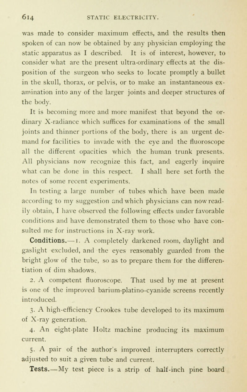was made to consider maximum effects, and the results then spoken of can now be obtained by any physician employing the static apparatus as I described. It is of interest, however, to consider what are the present ultra-ordinary effects at the dis- position of the surgeon who seeks to locate promptly a bullet in the skull, thorax, or pelvis, or to make an instantaneous ex- amination into any of the larger joints and deeper structures of the body. It is becoming more and more manifest that beyond the or- dinary X-radiance which suffices for examinations of the small joints and thinner portions of the body, there is an urgent de- mand for facilities to invade with the eye and the fluoroscope all the different opacities which the human trunk presents. All physicians now recognize this fact, and eagerly inquire what can be done in this respect. I shall here set forth the notes of some recent experiments. In testing a large number of tubes which have been made according to my suggestion and which physicians can now read- ily obtain, I have observed the following effects under favorable conditions and have demonstrated them to those who have con- sulted me for instructions in X-ray work. Conditions.— i. A completely darkened room, daylight and gaslight excluded, and the eyes reasonably guarded from the bright glow of the tube, so as to prepare them for the differen- tiation of dim shadows. 2. A competent fluoroscope. That used by me at present is one of the improved barium-platino-cyanide screens recently introduced. 3. A high-efficiency Crookes tube developed to its maximum of X-ray generation. 4. An eight-plate Holtz machine producing its maximum current. 5. A pair of the author's improved interrupters correctly adjusted to suit a given tube and current. Tests—My test piece is a strip of half-inch pine board
