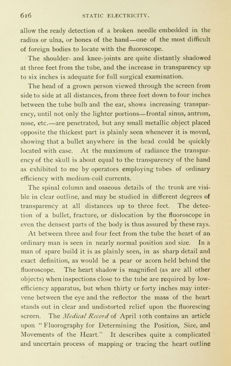 allow the ready detection of a broken needle embedded in the radius or ulna, or bones of the hand—one of the most difficult of foreign bodies to locate with the fluoroscope. The shoulder- and knee-joints are quite distantly shadowed at three feet from the tube, and the increase in transparency up to six inches is adequate for full surgical examination. The head of a grown person viewed through the screen from side to side at all distances, from three feet down to four inches between the tube bulb and the ear, shows increasing transpar- ency, until not only the lighter portions—frontal sinus, antrum, nose, etc.—are penetrated, but any small metallic object placed opposite the thickest part is plainly seen whenever it is moved, showing that a bullet anywhere in the head could be quickly located with ease. At the maximum of radiance the transpar- ency of the skull is about equal to the transparency of the hand as exhibited to me by operators employing tubes of ordinary efficiency with medium-coil currents. The spinal column and osseous details of the trunk are visi- ble in clear outline, and may be studied in different degrees of transparency at all distances up to three feet. The detec- tion of a bullet, fracture, or dislocation by the fluoroscope in even the densest parts of the body is thus assured by these rays. At between three and four feet from the tube the heart of an ordinary man is seen in nearly normal position and size. In a man of spare build it is as plainly seen, in as sharp detail and exact definition, as would be a pear or acorn held behind the fluoroscope. The heart shadow is magnified (as are all other objects) when inspections close to the tube are required by low- efficiency apparatus, but when thirty or forty inches may inter- vene between the eye and the reflector the mass of the heart stands out in clear and undistorted relief upon the fluorescing screen. The Medical Record of April ioth contains an article upon  Fluorography for Determining the Position, Size, and Movements of the Heart. It describes quite a complicated and uncertain process of mapping or tracing the heart outline