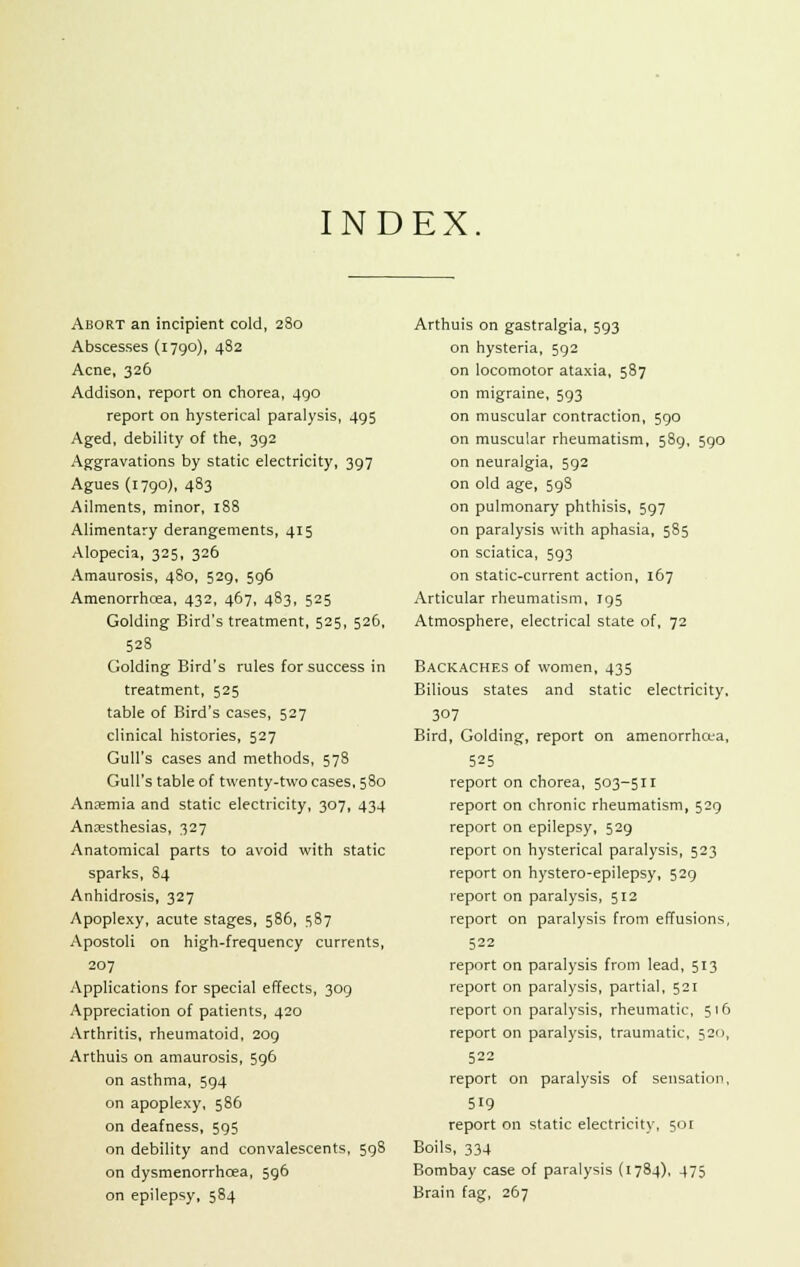 INDEX Abort an incipient cold, 280 Abscesses (1790), 482 Acne, 326 Addison, report on chorea, 490 report on hysterical paralysis, 495 Aged, debility of the, 392 Aggravations by static electricity, 397 Agues (1790), 483 Ailments, minor, 188 Alimentary derangements, 415 Alopecia, 325, 326 Amaurosis, 480, 529, 596 Amenorrhcea, 432, 467, 483, 525 Golding Bird's treatment, 525, 526, 528 Golding Bird's rules for success in treatment, 525 table of Bird's cases, 527 clinical histories, 527 Gull's cases and methods, 578 Gull's table of twenty-two cases, 580 Anaemia and static electricity, 307, 434 Anaesthesias, 327 Anatomical parts to avoid with static sparks, 84 Anhidrosis, 327 Apoplexy, acute stages, 586, 587 Apostoli on high-frequency currents, 207 Applications for special effects, 309 Appreciation of patients, 420 Arthritis, rheumatoid, 209 Arthuis on amaurosis, 596 on asthma, 594 on apoplexy, 586 on deafness, 595 on debility and convalescents, 598 on dysmenorrhea, 596 on epilepsy, 584 Arthuis on gastralgia, 593 on hysteria, 592 on locomotor ataxia, 587 on migraine, 593 on muscular contraction, 590 on muscular rheumatism, 589, 590 on neuralgia, 592 on old age, 598 on pulmonary phthisis, 597 on paralysis with aphasia, 585 on sciatica, 593 on static-current action, 167 Articular rheumatism, 195 Atmosphere, electrical state of, 72 Backaches of women, 435 Bilious states and static electricity. 307 Bird, Golding, report on amenorrhcta, 525 report on chorea, 503-511 report on chronic rheumatism, 529 report on epilepsy, 529 report on hysterical paralysis, 523 report on hystero-epilepsy, 529 report on paralysis, 512 report on paralysis from effusions, 522 report on paralysis from lead, 513 report on paralysis, partial, 521 report on paralysis, rheumatic, 516 report on paralysis, traumatic, 520, 522 report on paralysis of sensation, 519 report on static electricity, 501 Boils, 334 Bombay case of paralysis (1784), 475 Brain fag, 267