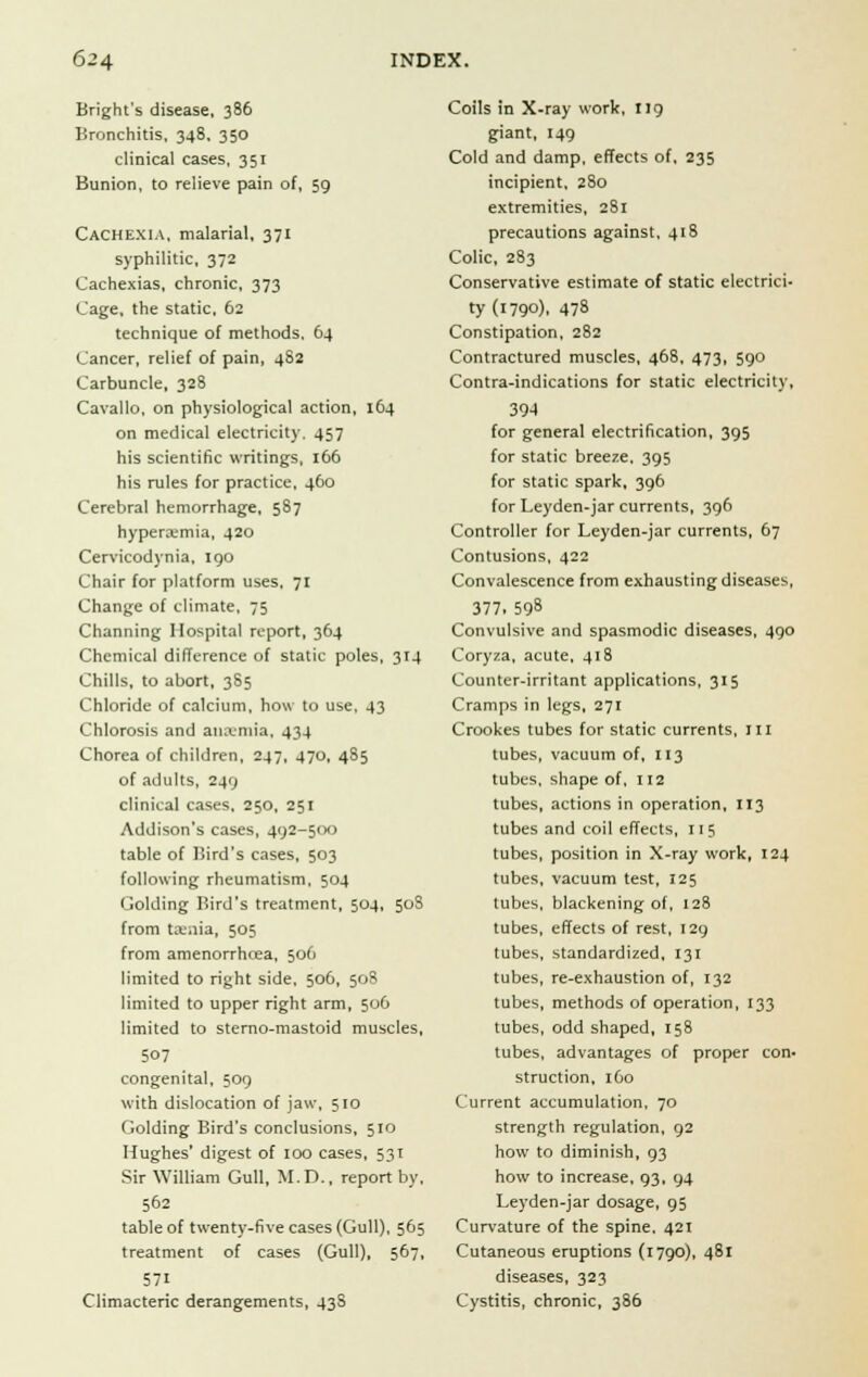 Bright's disease, 386 Bronchitis, 348, 350 clinical cases, 351 Bunion, to relieve pain of, 59 Cachexia, malarial, 371 syphilitic, 372 Cachexias, chronic, 373 Cage, the static, 62 technique of methods. 64 Cancer, relief of pain, 482 Carbuncle, 328 Cavallo, on physiological action, 164 on medical electricity. 457 his scientific writings, 166 his rules for practice, 460 Cerebral hemorrhage, 587 hyperemia, 420 Cervicodynia, 190 Chair for platform uses, 71 Change of climate, 75 Channing Hospital report, 364 Chemical difference of static poles, 314 Chills, to abort, 385 Chloride of calcium, how to use. 43 Chlorosis and aiuvmia, 434 Chorea of children, 247, 470, 485 of adults, 249 clinical cases, 250, 251 Addison's cases, 492-500 table of Bird's cases, 503 following rheumatism, 504 Golding Bird's treatment, 504, 508 from ta:;iia, 505 from amenorrhrea, 506 limited to right side, 506, 508 limited to upper right arm, 506 limited to sterno-mastoid muscles, 507 congenital, 509 with dislocation of jaw, 510 Golding Bird's conclusions, 510 Hughes' digest of 100 cases, 531 Sir William Gull, M.D., report by, 562 table of twenty-five cases (Gull), 565 treatment of cases (Gull), 567, 571 Climacteric derangements, 43S Coils in X-ray work, 119 giant, 149 Cold and damp, effects of, 235 incipient, 280 extremities, 281 precautions against, 418 Colic, 283 Conservative estimate of static electrici- ty (1790), 478 Constipation, 282 Contractured muscles, 468, 473, 590 Contra-indications for static electricity, 39-4 for general electrification, 395 for static breeze, 395 for static spark, 396 for Leyden-jar currents, 396 Controller for Leyden-jar currents, 67 Contusions, 422 Convalescence from exhausting diseases, 377. 598 Convulsive and spasmodic diseases, 490 Coryza, acute, 418 Counter-irritant applications, 315 Cramps in legs, 271 Crookes tubes for static currents, in tubes, vacuum of, 113 tubes, shape of, 112 tubes, actions in operation, 113 tubes and coil effects, 115 tubes, position in X-ray work, 124 tubes, vacuum test, 125 tubes, blackening of, 128 tubes, effects of rest, 129 tubes, standardized, 131 tubes, re-exhaustion of, 132 tubes, methods of operation, 133 tubes, odd shaped, 158 tubes, advantages of proper con- struction, 160 Current accumulation, 70 strength regulation, 92 how to diminish, 93 how to increase, 93, 94 Leyden-jar dosage, 95 Curvature of the spine. 421 Cutaneous eruptions (1790), 481 diseases, 323 Cystitis, chronic, 386