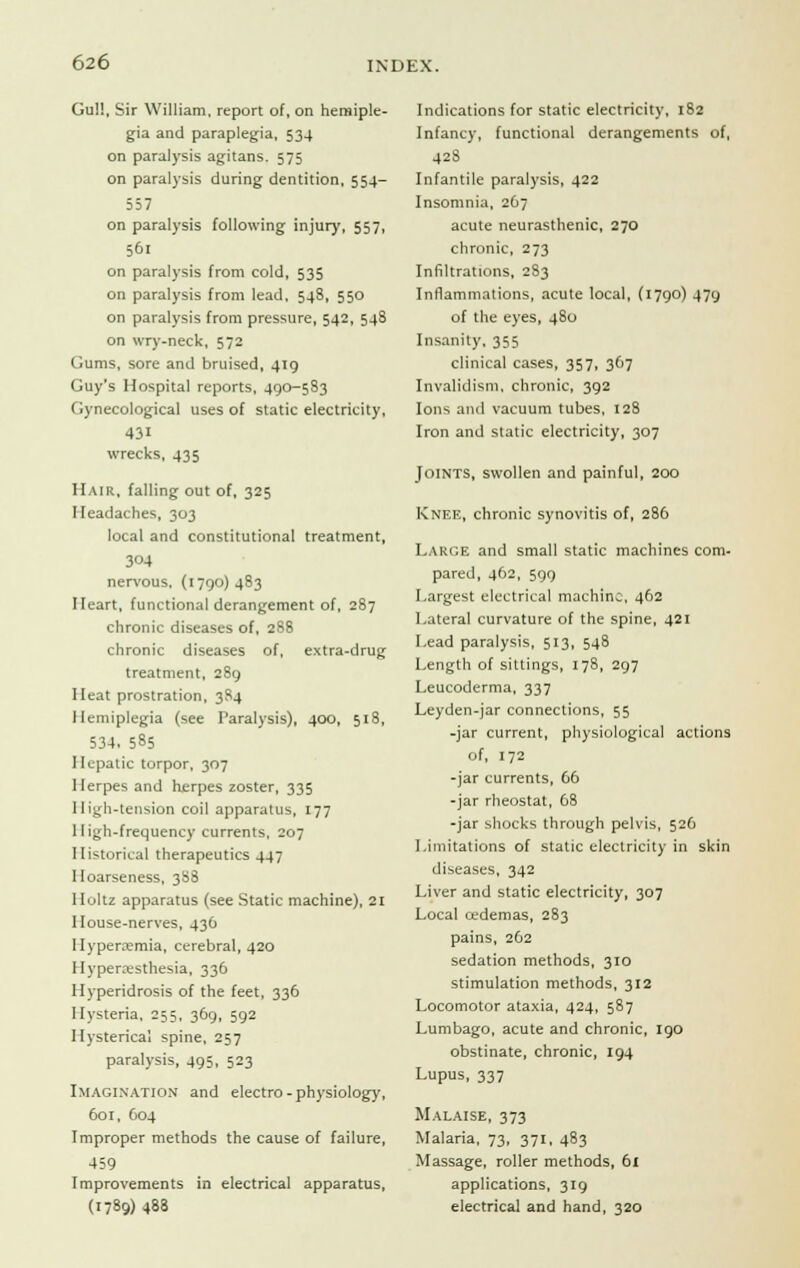 Gull, Sir William, report of, on hemiple- gia and paraplegia, 534 on paralysis agitans. 575 on paralysis during dentition, 554- 557 on paralysis following injury, 557, 561 on paralysis from cold, 535 on paralysis from lead, 548, 550 on paralysis from pressure, 542, 548 on wry-neck, 572 Gums, sore and bruised, 419 Guy's Hospital reports, 490-583 gynecological uses of static electricity, 431 wrecks, 435 Hair, falling out of, 325 Headaches, 303 local and constitutional treatment, 304 nervous, (1790)483 Heart, functional derangement of, 287 chronic diseases of, 288 chronic diseases of, extra-drug treatment, 289 Heat prostration, 3S4 Hemiplegia (see Paralysis), 400, 518, 534, 585 Hepatic torpor, 307 Herpes and herpes zoster, 335 High-tension coil apparatus, 177 High-frequency currents, 207 Historical therapeutics 447 Hoarseness, 388 Holtz apparatus (see Static machine), 21 House-nerves, 436 Hyperemia, cerebral, 420 Hyperesthesia, 336 Hyperidrosis of the feet, 336 Hysteria, 255, 369, 592 Hysterical spine, 257 paralysis, 495, 523 Imagination and electro-physiology, 601, 604 Improper methods the cause of failure, 459 Improvements in electrical apparatus, (1789) 488 Indications for static electricity, 182 Infancy, functional derangements of, 428 Infantile paralysis, 422 Insomnia, 267 acute neurasthenic, 270 chronic, 273 Infiltrations, 283 Inflammations, acute local, (1790) 479 of the eyes, 480 Insanity, 355 clinical cases, 357, 367 Invalidism, chronic, 392 Ions and vacuum tubes, 128 Iron and static electricity, 307 Joints, swollen and painful, 200 Knee, chronic synovitis of, 286 Large and small static machines com- pared, 462, 599 Largest electrical machine, 462 Lateral curvature of the spine, 421 Lead paralysis, 513, 548 Length of sittings, 178, 297 Leucoderma, 337 Leyden-jar connections, 55 -jar current, physiological actions of, 172 -jar currents, 66 -jar rheostat, 68 -jar shocks through pelvis, 526 Limitations of static electricity in skin diseases, 342 Liver and static electricity, 307 Local cedemas, 283 pains, 262 sedation methods, 310 stimulation methods, 312 Locomotor ataxia, 424, 587 Lumbago, acute and chronic, 190 obstinate, chronic, 194 Lupus, 337 Malaise, 373 Malaria, 73, 371, 483 Massage, roller methods, 61 applications, 319 electrical and hand, 320