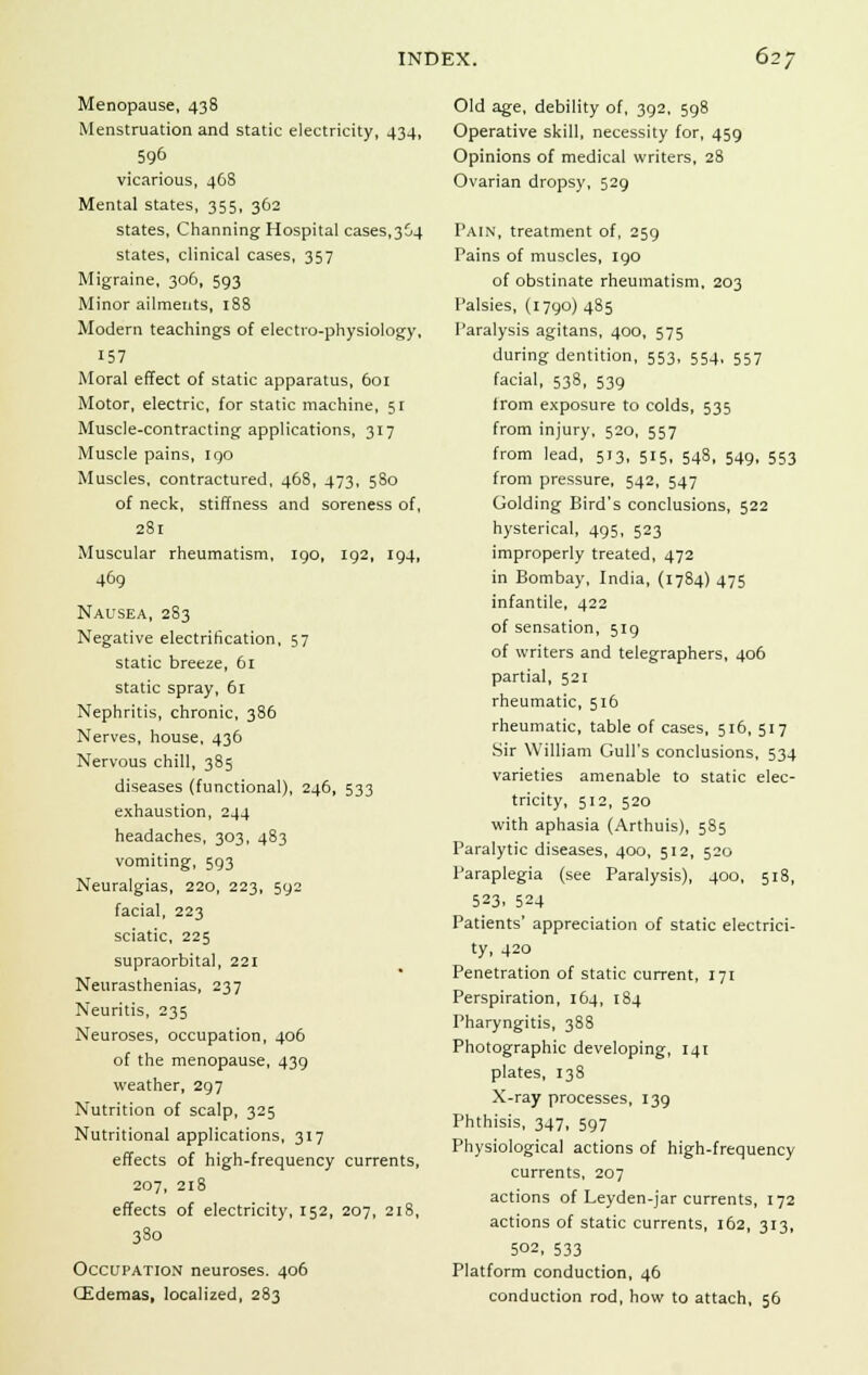 Menopause, 438 Menstruation and static electricity, 434, 596 vicarious, 468 Mental states, 355, 362 states, Channing Hospital cases,364 states, clinical cases, 357 Migraine, 306, 593 Minor ailments, 188 Modern teachings of electro-physiology, 157 Moral effect of static apparatus, 601 Motor, electric, for static machine, 51 Muscle-contracting applications, 317 Muscle pains, 190 Muscles, contractured, 468, 473, 580 of neck, stiffness and soreness of, 281 Muscular rheumatism, 190, 192, 194, 469 Nausea, 283 Negative electrification, 57 static breeze, 61 static spray, 61 Nephritis, chronic, 386 Nerves, house, 436 Nervous chill, 385 diseases (functional), 246, 533 exhaustion, 244 headaches, 303, 483 vomiting, 593 Neuralgias, 220, 223, 592 facial, 223 sciatic, 225 supraorbital, 221 Neurasthenias, 237 Neuritis, 235 Neuroses, occupation, 406 of the menopause, 439 weather, 297 Nutrition of scalp, 325 Nutritional applications, 317 effects of high-frequency currents, 207, 218 effects of electricity, 152, 207, 218, 380 Occupation neuroses. 406 CEdemas, localized, 283 Old age, debility of, 392, 598 Operative skill, necessity for, 459 Opinions of medical writers, 28 Ovarian dropsy, 529 Pain, treatment of, 259 Pains of muscles, 190 of obstinate rheumatism, 203 Palsies, (1790) 485 Paralysis agitans, 400, 575 during dentition, 553, 554, 557 facial, 538, 539 from exposure to colds, 535 from injury, 520, 557 from lead, 513, 515, 548, 549, 553 from pressure, 542, 547 Golding Bird's conclusions, 522 hysterical, 495, 523 improperly treated, 472 in Bombay, India, (1784) 475 infantile, 422 of sensation, 519 of writers and telegraphers, 406 partial, 521 rheumatic, 516 rheumatic, table of cases, 516, 517 Sir William Gull's conclusions, 534 varieties amenable to static elec- tricity, 512, 520 with aphasia (Arthuis), 585 Paralytic diseases, 400, 512, 520 Paraplegia (see Paralysis), 400, 518, 523, 524 Patients' appreciation of static electrici- ty, 420 Penetration of static current, 171 Perspiration, 164, 184 Pharyngitis, 388 Photographic developing, 141 plates, 138 X-ray processes, 139 Phthisis, 347, 597 Physiological actions of high-frequency currents, 207 actions of Leyden-jar currents, 172 actions of static currents, 162, 313, 502, 533 Platform conduction, 46 conduction rod, how to attach, 56