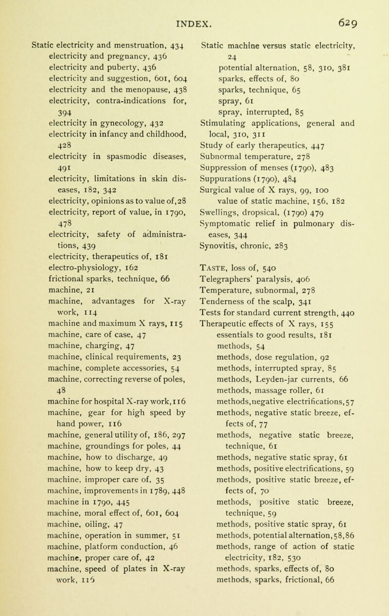 Static electricity and menstruation, 434 electricity and pregnancy, 436 electricity and puberty, 436 electricity and suggestion, 601, 604 electricity and the menopause, 438 electricity, contra-indications for, 394 electricity in gynecology, 432 electricity in infancy and childhood, 428 electricity in spasmodic diseases, 491 electricity, limitations in skin dis- eases, 182, 342 electricity, opinions as to value of ,28 electricity, report of value, in 1790, 478 electricity, safety of administra- tions, 439 electricity, therapeutics of, 181 electro-physiology, 162 frictional sparks, technique, 66 machine, 21 machine, advantages for X-ray work, 114 machine and maximum X rays, 115 machine, care of case, 47 machine, charging, 47 machine, clinical requirements, 23 machine, complete accessories, 54 machine, correcting reverse of poles, 48 machine for hospital X-ray work,116 machine, gear for high speed by hand power, 116 machine, general utility of, 186, 297 machine, groundings for poles, 44 machine, how to discharge, 49 machine, how to keep dry, 43 machine, improper care of. 35 machine, improvements in 1789,448 machine in 1790, 445 machine, moral effect of, 601, 604 machine, oiling, 47 machine, operation in summer, 51 machine, platform conduction, 46 machine, proper care of, 42 machine, speed of plates in X-ray work, 116 Static machine versus static electricity, 24 potential alternation, 58, 310, 381 sparks, effects of, 80 sparks, technique, 65 spray, 61 spray, interrupted, 85 Stimulating applications, general and local, 310, 311 Study of early therapeutics, 447 Subnormal temperature, 278 Suppression of menses (1790), 483 Suppurations (1790), 484 Surgical value of X rays, 99, 100 value of static machine, 156. 182 Swellings, dropsical, (1790)479 Symptomatic relief in pulmonary dis- eases, 344 Synovitis, chronic, 283 Taste, loss of, 540 Telegraphers' paralysis, 406 Temperature, subnormal, 278 Tenderness of the scalp, 341 Tests for standard current strength, 440 Therapeutic effects of X rays, 155 essentials to good results, 181 methods, 54 methods, dose regulation, 92 methods, interrupted spray, 85 methods, Leyden-jar currents, 66 methods, massage roller, 61 methods,negative electrifications,57 methods, negative static breeze, ef- fects of, 77 methods, negative static breeze, technique, 61 methods, negative static spray, 61 methods, positive electrifications, 59 methods, positive static breeze, ef- fects of, 70 methods, positive static breeze, technique, 59 methods, positive static spray, 61 methods, potential alternation, 58,86 methods, range of action of static electricity, 182, 530 methods, sparks, effects of, 80 methods, sparks, frictional, 66