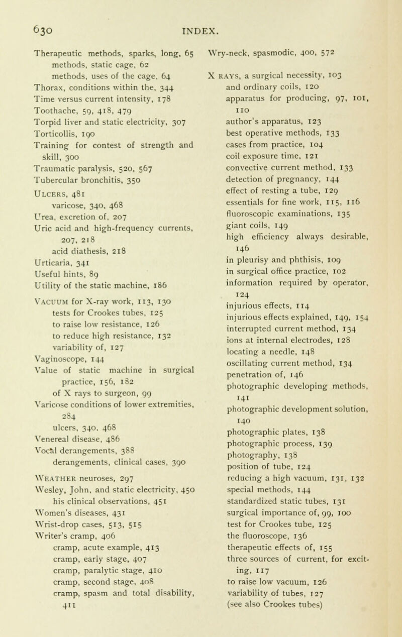 Therapeutic methods, sparks, long, 65 methods, static cage, 62 methods, uses of the cage, 64 Thorax, conditions within the, 344 Time versus current intensity, 178 Toothache, 59, 41S, 479 Torpid liver and static electricity, 307 Torticollis, 190 Training for contest of strength and skill, 300 Traumatic paralysis, 520, 567 Tubercular bronchitis, 350 Ulcers, 481 varicose, 340, 468 Urea, excretion of, 207 Uric acid and high-frequency currents, 207. 218 acid diathesis, 218 Urticaria, 341 Useful hints, 89 Utility of the static machine, 186 Vacuum for X-ray work, 113, 130 tests for Crookes tubes, 125 to raise low resistance, 126 to reduce high resistance, 132 variability of, 127 Vaginoscope, 144 Value of static machine in surgical practice, 156, 182 of X rays to surgeon, 99 Varicose conditions of lower extremities, 2S4 ulcers, 340, 46S Venereal disease, 4S6 Vocal derangements, 388 derangements, clinical cases, 390 Weather neuroses, 297 Wesley, John, and static electricity, 450 his clinical observations, 451 Women's diseases, 431 Wrist-drop cases, 513, 515 Writer's cramp, 406 cramp, acute example, 413 cramp, early stage, 407 cramp, paralytic stage, 410 cramp, second stage, 408 cramp, spasm and total disability, 4U Wry-neck, spasmodic, 400, 572 X RAYS, a surgical necessity, 103 and ordinary coils, 120 apparatus for producing, 97, ioi, no author's apparatus, 123 best operative methods, 133 cases from practice, 104 coil exposure time, 121 convective current method, 133 detection of pregnancy, 144 effect of resting a tube, 129 essentials for fine work, 115, 116 fluoroscopic examinations, 135 giant coils, 149 high efificiency always desirable, 146 in pleurisy and phthisis, 109 in surgical office practice, 102 information required by operator, 124 injurious effects, 114 injurious effects explained, 149, 154 interrupted current method, 134 ions at internal electrodes, 128 locating a needle, 148 oscillating current method, 134 penetration of, 146 photographic developing methods, 141 photographic development solution, 140 photographic plates, 138 photographic process, 139 photography, 138 position of tube, 124 reducing a high vacuum, 131, 132 special methods, 144 standardized static tubes, 131 surgical importance of, 99, 100 test for Crookes tube, 125 the fluoroscope, 136 therapeutic effects of, 155 three sources of current, for excit- ing, 117 to raise low vacuum, 126 variability of tubes, 127 (see also Crookes tubes)