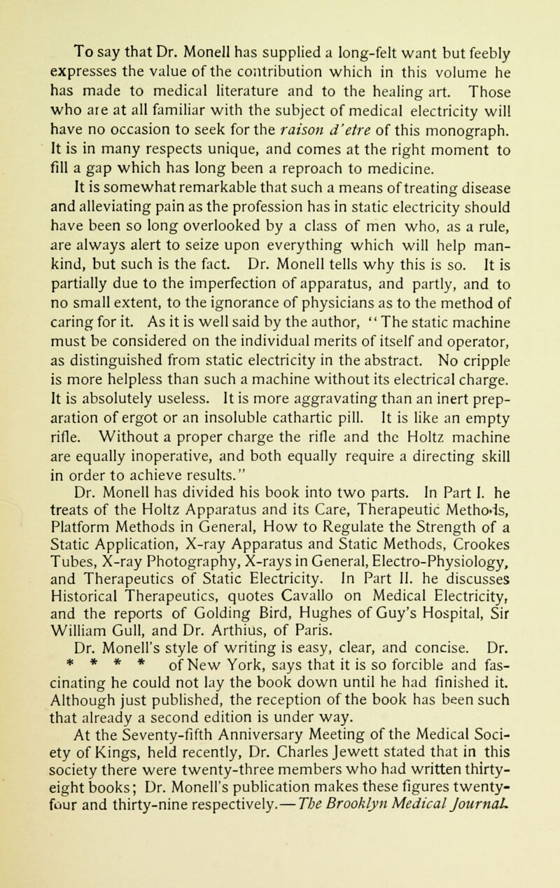 To say that Dr. Monell has supplied a long-felt want but feebly expresses the value of the contribution which in this volume he has made to medical literature and to the healing art. Those who are at all familiar with the subject of medical electricity will have no occasion to seek for the raison d'etre of this monograph. It is in many respects unique, and comes at the right moment to fill a gap which has long been a reproach to medicine. It is somewhat remarkable that such a means of treating disease and alleviating pain as the profession has in static electricity should have been so long overlooked by a class of men who, as a rule, are always alert to seize upon everything which will help man- kind, but such is the fact. Dr. Monell tells why this is so. It is partially due to the imperfection of apparatus, and partly, and to no small extent, to the ignorance of physicians as to the method of caring for it. As it is well said by the author,  The static machine must be considered on the individual merits of itself and operator, as distinguished from static electricity in the abstract. No cripple is more helpless than such a machine without its electrical charge. It is absolutely useless. It is more aggravating than an inert prep- aration of ergot or an insoluble cathartic pill. It is like an empty rifle. Without a proper charge the rifle and the Holtz machine are equally inoperative, and both equally require a directing skill in order to achieve results. Dr. Monell has divided his book into two parts. In Part I. he treats of the Holtz Apparatus and its Care, Therapeutic Methods, Platform Methods in General, How to Regulate the Strength of a Static Application, X-ray Apparatus and Static Methods, Crookes Tubes, X-ray Photography, X-rays in General, Electro-Physiology, and Therapeutics of Static Electricity. In Part II. he discusses Historical Therapeutics, quotes Cavallo on Medical Electricity, and the reports of Golding Bird, Hughes of Guy's Hospital, Sir William Gull, and Dr. Arthius, of Paris. Dr. Monell's style of writing is easy, clear, and concise. Dr. * * * * of New York, says that it is so forcible and fas- cinating he could not lay the book down until he had finished it. Although just published, the reception of the book has been such that already a second edition is under way. At the Seventy-fifth Anniversary Meeting of the Medical Soci- ety of Kings, held recently, Dr. Charles Jewett stated that in this society there were twenty-three members who had written thirty- eight books; Dr. Monell's publication makes these figures twenty- four and thirty-nine respectively.—The Brooklyn Medical Journal.