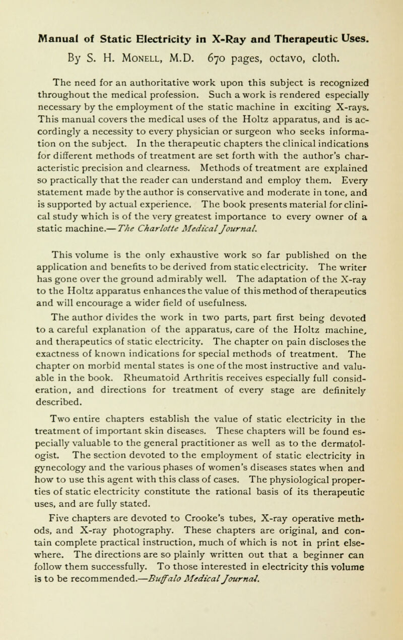 By S. H. Monell, M.D. 670 pages, octavo, cloth. The need for an authoritative work upon this subject is recognized throughout the medical profession. Such a work is rendered especially necessary by the employment of the static machine in exciting X-rays. This manual covers the medical uses of the Holtz apparatus, and is ac- cordingly a necessity to every physician or surgeon who seeks informa- tion on the subject. In the therapeutic chapters the clinical indications for different methods of treatment are set forth with the author's char- acteristic precision and clearness. Methods of treatment are explained so practically that the reader can understand and employ them. Every statement made by the author is conservative and moderate in tone, and is supported by actual experience. The book presents material for clini- cal study which is of the very greatest importance to every owner of a static machine.— The Charlotte Medical Journal. This volume is the only exhaustive work so far published on the application and benefits to be derived from static electricity. The writer has gone over the ground admirably well. The adaptation of the X-ray to the Holtz apparatus enhances the value of this method of therapeutics and will encourage a wider field of usefulness. The author divides the work in two parts, part first being devoted to a careful explanation of the apparatus, care of the Holtz machine, and therapeutics of static electricity. The chapter on pain discloses the exactness of known indications for special methods of treatment. The chapter on morbid mental states is one of the most instructive and valu- able in the book. Rheumatoid Arthritis receives especially full consid- eration, and directions for treatment of every stage are definitely described. Two entire chapters establish the value of static electricity in the treatment of important skin diseases. These chapters will be found es- pecially valuable to the general practitioner as well as to the dermatol- ogist. The section devoted to the employment of static electricity in gynecology and the various phases of women's diseases states when and how to use this agent with this class of cases. The physiological proper- ties of static electricity constitute the rational basis of its therapeutic uses, and are fully stated. Five chapters are devoted to Crooke's tubes, X-ray operative meth- ods, and X-ray photography. These chapters are original, and con- tain complete practical instruction, much of which is not in print else- where. The directions are so plainly written out that a beginner can follow them successfully. To those interested in electricity this volume is to be recommended.—Buffalo Medical Journal.
